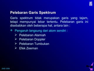 DND-2006
Pelebaran Garis Spektrum
Garis spektrum tidak merupakan garis yang tajam,
tetapi mempunyai lebar tertentu. Pelebaran garis ini
disebabkan oleh beberapa hal, antara lain :
 Pengaruh langsung dari atom sendiri :
 Pelebaran Alamiah
 Pelebaran Doppler
 Pelebaran Tumbukan
 Efek Zeeman
 