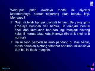 DND-2006
Walaupun pada awalnya model ini diyakini
kebenarannya, namun sekarang tidak berlaku lagi.
Mengapa?
 Saat ini telah banyak diamati bintang Be yang garis
emisinya berubah dari bentuk Be menjadi bentuk
shell dan kemudian berubah lagi menjadi bintang
kelas B normal atau kebalikannya (Be  B shell  B
normal)
 Kalau teori perbedaan arah pandang di atas benar,
maka haruslah bintang tersebut berubah inklinasinya
dan hal ini tidak mungkin.
 