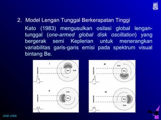 DND-2006
2. Model Lengan Tunggal Berkerapatan Tinggi
Kato (1983) mengusulkan osilasi global lengan-
tunggal (one-armed global disk oscillation) yang
bergerak semi Keplerian untuk menerangkan
variabilitas garis-garis emisi pada spektrum visual
bintang Be.
 