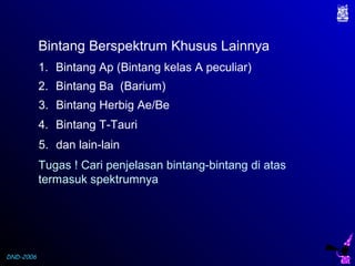 DND-2006
1. Bintang Ap (Bintang kelas A peculiar)
2. Bintang Ba (Barium)
3. Bintang Herbig Ae/Be
4. Bintang T-Tauri
5. dan lain-lain
Tugas ! Cari penjelasan bintang-bintang di atas
termasuk spektrumnya
Bintang Berspektrum Khusus Lainnya
 