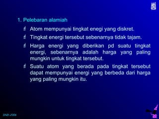DND-2006
 Atom mempunyai tingkat enegi yang diskret.
1. Pelebaran alamiah
 Tingkat energi tersebut sebenarnya tidak tajam.
 Suatu atom yang berada pada tingkat tersebut
dapat mempunyai energi yang berbeda dari harga
yang paling mungkin itu.
 Harga energi yang diberikan pd suatu tingkat
energi, sebenarnya adalah harga yang paling
mungkin untuk tingkat tersebut.
 