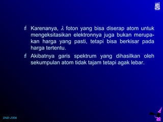 DND-2006
 Karenanya, λ foton yang bisa diserap atom untuk
mengeksitasikan elektronnya juga bukan merupa-
kan harga yang pasti, tetapi bisa berkisar pada
harga tertentu.
 Akibatnya garis spektrum yang dihasilkan oleh
sekumpulan atom tidak tajam tetapi agak lebar.
 