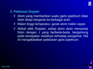 DND-2006
 Atom yang memberikan suatu garis spektrum tidak
diam tetapi bergerak ke berbagai arah.
2. Pelebaran Doppler
 Makin tinggi temperatur, gerak atom makin cepat.
 Akibat efek Doppler, setiap atom akan menyerap
foton dengan λ yang berbeda-beda, bergantung
pada kecepatan radialnya terhadap pengamat. Hal
ini mengakibatkan pelebaran garis spektrum
 
