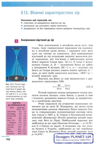 §13. Фізичні характеристики зір
Вивчивши цей параграф, ми:
■ побачимо, як вимірюються відстані до зір;
■ дізнаємося, що означають зоряні величини;
■ довідаємося, як без термометра можна виміряти температуру зорі.
Вимірювання відстаней до зір
Рис. 13.1. Річний пара­
лакс визначає кут, під
яким було б видно від
зорі велику піввісь зем­
ної орбіти (1 а. о.) в пер­
пендикулярному до про­
меня зору напрямку
Відстань
до найближчих зір
Зоря Відстань
Св. р. пк
Проксима 4,2 1,3
Барнарда 5,9 1,8
Вольф 359 7,5 2,4
Сіріус 8,8 2,6
Росс 154 9,5 2,9
Є Ерідана 11,0 3,3
Проціон П,4 3,5
Альтаїр 16,5 5,1
Вега 26,5 8,1
Арктур 36,0 11,0
Капелла 45,0 13,8
102
Зорі розташовані в мільйони разів далі, ніж
Сонце, тому горизонтальні паралакси зір відповід­
но в мільйони разів менші, і виміряти такі малі
кути ще нікому не вдавалося. Для вимірювання
відстаней до зір астрономи змушені визначати річ­
ні паралакси, які пов’язані з орбітальним рухом
Землі навколо Сонця (рис. 13.1.). У точці С розта­
шоване Сонце; А, В — положення Землі на орбіті
з інтервалом 6 місяців; ВС= 1 а. о.— відстань від
Землі до Сонця (велика піввісь земної орбіти); 5 —
зоря, до якої треба визначити відстань; АВБС=р —
річний паралакс зорі.
Відстань від Землі до зорі визначається з пря­
мокутного трикутника СВБ:
В С
г - ~ -----
віпр
1а. о.
вігір
(13.1)
Річний паралакс можна вимірювати тільки про­
тягом кількох місяців, поки Земля, а разом із нею
і телескоп, рухаючись навколо Сонця, не перемістять­
ся у космічному просторі.
Річні паралакси зір астрономи намагалися ви­
значати ще за часів М. Коперника, що могло стати
незаперечним доказом обертання Землі навколо Сон­
ця та утвердженням геліоцентричної системи світу.
Але тільки у 1837 р. В. Струве в Пулковській астро­
номічній обсерваторії (Росія) визначив річний пара­
лакс зорі Вега (а Ліри). Найбільший паралакс має
найближча до нас зоря Проксіма Кентавра — р = 0,76",
але її в Європі не видно. З яскравих зір, які мож­
на бачити в Україні, найближче до нас перебуває
зоря Сіріус (а Великого Пса), річний паралакс якої
р = 0,376".
сО е ^ е п РЬАЫ ЕТ-иА
http://w w w .ex.ua/view /16867924
 