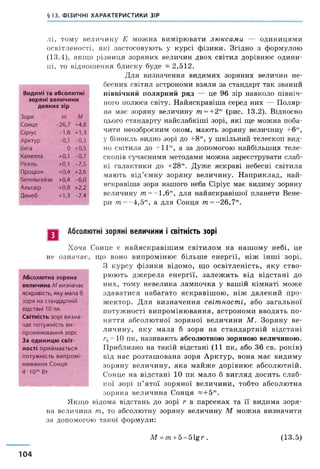 §13. ФІЗИЧНІ ХАРАКТЕРИСТИКИ ЗІР
лі, тому величину Е можна вимірювати люксами — одиницями
освітленості, які застосовують у курсі фізики. Згідно з формулою
(13.4), якщо різниця зоряних величин двох світил дорівнює одини­
ці, то відношення блиску буде ~ 2,512.
Для визначення видимих зоряних величин не­
бесних світил астрономи взяли за стандарт так званий
північний полярний ряд — це 96 зір навколо північ­
ного полюса світу. Найяскравіша серед них — Поляр­
на має зоряну величину т =+2т (рис. 13.2). Відносно
цього стандарту найслабкіші зорі, які ще можна поба­
чити неозброєним оком, мають зоряну величину +6"‘,
у бінокль видно зорі до +8т, у шкільний телескоп вид­
но світила до + 11т, а за допомогою найбільших теле­
скопів сучасними методами можна зареєструвати слаб­
кі галактики до +28т. Дуже яскраві небесні світила
мають від’ємну зоряну величину. Наприклад, най­
яскравіша зоря нашого неба Сіріус має видиму зоряну
величину т = -1 ,6 ш, для найяскравішої планети Вене­
ції т =- 4,5т, а для Сонця т =- 26,7т.
Видимі та абсолютні
зоряні величини
деяких зір
Зоря т М
Сонце -26,7 +4,8
Сіріус -1,6 +1,3
Арктур -0,1 -0,3
Вега 0 +0,5
Капелла +0,1 -0,7
Рігель +0,1 -7,5
Проціон +0,4 +2,6
Бетельгейзе +0,4 -6,0
Альтаїр +0,8 +2,2
Денеб +1,3 -7,4
Абсолютні зоряні величини і світність зорі
Хоча Сонце є найяскравішим світилом на нашому небі, це
не означає, що воно випромінює більше енергії, ніж інші зорі.
З курсу фізики відомо, що освітленість, яку ство­
рюють джерела енергії, залеж ить від відстані до
них, тому невелика лампочка у вашій кімнаті може
здаватися набагато яскравішою, ніж далекий про­
жектор. Для визначення світності, або загальної
потужності випромінювання, астрономи вводять по­
няття абсолютної зоряної величини М . Зоряну ве­
личину, яку мала б зоря на стандартній відстані
г0=Ю пк, називають абсолютною зоряною величиною.
Приблизно на такій відстані (11 пк, або 36 св. років)
від нас розташована зоря Арктур, вона має видиму
зоряну величину, яка майже дорівнює абсолютній.
Сонце на відстані 10 пк мало б вигляд досить слаб­
кої зорі п’ятої зоряної величини, тобто абсолютна
зоряна величина Сонця «+ 5Ш.
Якщо відома відстань до зорі г в парсеках та її видима зоря­
на величина т, то абсолютну зоряну величину М можна визначити
за допомогою такої формули:
Абсолютна зоряна
величина Лі визначає
яскравість, яку мала б
зоря на стандартній
відстані 10 пк.
Світність зорі визна­
чає потужність ви­
промінювання зорі.
За одиницю світ­
ності приймається
потужність випромі­
нювання Сонця
4-Ю26 Вт
М =т +5 - 5 ^ г . (13.5)
104
 