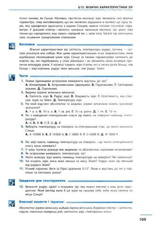 §13. ФІЗИЧНІ ХАРАКТЕРИСТИКИ ЗІР
точно такими, як Сонце. Напевно, протягом еволюції зорі змінюють свої фізичні
параметри, тому малоймовірно, що ми зможемо відшукати в космосі ще одну зо­
рю, яка зародилася одночасно з нашим Сонцем, маючи тотожні початкові пара­
метри. У діаграмі спектр—світність захована таємниця еволюції зір: деякі зорі
тільки-що народилися, інші мають середній вік, і, крім того, багато зір закінчують
своє існування грандіозними спалахами.
Висновки ------------
Фізичні характеристики зір: світність, температура, радіус, густина — сут­
тєво різняться між собою. Між цими характеристиками існує взаємозв'язок, який
відображає еволюційний шлях зорі. Сонце за своїми параметрами належить до
жовтих зір, які перебувають у стані рівноваги і не змінюють своїх розмірів про­
тягом мільярдів років. У космосі існують зорі-гіганти, які в тисячі разів більші, ніж
Сонце, і зорі-карлики, радіус яких менший, ніж радіус Землі.
па тес™- - - - - - -1. Якими одиницями астрономи вимірюють відстань до зір?
А. Кілометрами. Б. Астрономічними одиницями. В. Паралаксами. Г. Світловими
роками. Д. Парсеками.
2. Видима зоряна величина визначає:
А. Світність зорі. Б. Радіус зорі. В. Яскравість зорі. Г. Освітленість, яку ство­
рює зоря на Землі. Д. Температуру зорі.
3. На якій відстані абсолютна та видима зоряні величини мають однакове
значення?
А. 1 а. о. Б. 10 а. о. В. 1 св. рік. Г. 10 св. років. Д. 1 пк. Е. 10 пк.
4. Які з наведених спектральних класів зір мають на поверхні найвищу темпе­
ратуру?
А. А; Б. В; В. Р; Г. б; Д. К.
5. Виберіть температуру на поверхні та спектральний клас, до якого належить
Сонце:
А. А 10000 К; Б. В 10000 К; В. С 6000 К; Г. б 6000 К; Д. М 3000 К.
6. Які зорі мають найвищу температуру на поверхні, і до якого спектрального
класу вони належать?
7. У чому полягає різниця між видимою та абсолютною зоряними величинами?
8. Як астрономи вимірюють температуру зір?
9. Якого кольору зорі мають найвищу температуру на поверхні? Які найменшу?
10. Чи існують зорі, маса яких менша за масу Землі? Радіус яких зір менший
від радіуса Землі?
11. Річний паралакс Веги (а Ліри) дорівнює 0,12". Якою є відстань до неї у пар­
секах та світлових роках?
Завдання для спостережень ----------- -------
12. Визначте радіус однієї з яскравих зір, яку видно ввечері у ваш день наро­
дження. Який вигляд мала б ця зоря на нашому небі, якби вона світила на
місці Сонця?
Ключові поняття і терміни: ■ ■- -------- ------------------------
Абсолютна зоряна величина, видима зоряна величина, діаграма спектр—світність,
парсек, північний полярний ряд, світність зорі, спектральні класи.
109
 