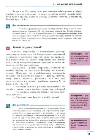 §1. ЩО ВИВЧАЄ АСТРОНОМІЯ?
Якщо в майбутньому земляни захочуть обмінюватися інфор­
мацією з іншими світами, то нашу космічну адресу можна запи­
сати так: Україна, планета Земля, Сонячна система, Галактика,
Всесвіт (рис. 1.14).
Для ДОПИТЛИВИХ ■■- ... ■■ - -----і-----.. - —
У Всесвіті зареєстровано близько 10 млрд галактик. Якщо у кожній галак­
тиці налічується у середньому 10" зір, то загальна кількість зір у Всесвіті сягає фан­
тастичної цифри — № . Це астрономічне число з 21 нулем уявити собі важко, тому
можна порадити таке порівняння. Якщо розділити всі зорі у Всесвіті на кількість
людей на Землі, то кожний із нас був би володарем однієї галактики, тобто при­
близно 200 млрд зір.
Основні розділи астрономії
Сучасна астрономія — надзвичайно розгалу­
жена наука, розвиток якої безпосередньо пов’язаний
з науково-технічним прогресом людства. Астроно­
мія поділяється на окремі підрозділи (або напря­
ми), у яких використовуються властиві лише їм ме­
тоди та засоби дослідження.
Космологія — розділ астрономії, у якому ви­
вчають будову та еволюцію Всесвіту як єдиного
цілого. Можливо, що в майбутньому космологія
об’єднає всі природничі науки — фізику, матема­
тику, хімію, біологію, філософію, для того щоб
дати відповідь на основні проблеми нашого буття
(див. §15, 16, 17):
— Як виник цей світ, у якому ми живемо, і чо­
му він є таким, яким ми його зараз спостерігаємо?
—- Як виникло життя на Землі, і чи існує ж ит­
тя у Всесвіті?
— Що чекає наш Всесвіт у майбутньому?
Для ДОПИТЛИВИХ : -■ ---- -------:
Іноді астрономію споріднюють з астрологією, бо во­
ни мають схожі назви. Насправді між астрономією та астро­
логією існує суттєва відмінність: астрономія — це наука,
яка вивчає походження та еволюцію космічних тіл, а астро­
логія не має нічого спільного з наукою, оскільки вважає,
що за допомогою зір начебто можна передбачити майбут­
нє. Астрологи малюють різноманітні схеми розташування
зір та планет і складають гороскопи (з грец.— заглянути
в майбутнє), за допомогою яких пропонують передбачити
долю кожної людини.
Астрометрія — роз­
діл астрономії, що ви­
вчає положення і рух
небесних тіл та їхніх
систем
Небесна механіка —
розділ астрономи, що
вивчає закони руху
небесних тіл
Астрофізика — роз­
діл астрономи, що ви­
вчає природу косміч­
них тіл: їхню будову,
хімічний склад, фізич­
ні властивості
Космологія вивчає
будову та еволюцію
Всесвіту як єдиного
цілого
11
 
