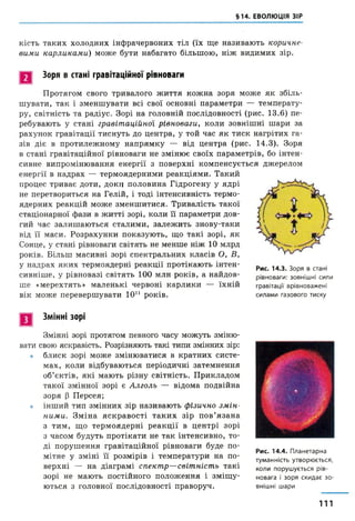 §14. ЕВОЛЮЦІЯ ЗІР
кість таких холодних інфрачервоних тіл (їх ще називають коричне­
вими карликами) може бути набагато більшою, ніж видимих зір.
Зоря в стані гравітаційної рівноваги
Протягом свого тривалого життя кожна зоря може як збіль­
шувати, таїс і зменшувати всі свої основні параметри — температу­
ру, світність та радіус. Зорі на головній послідовності (рис. 13.6) пе­
ребувають у стані гравітаційної рівноваги, коли зовнішні шари за
рахунок гравітації тиснуть до центра, у той час як тиск нагрітих га­
зів діє в протилежному напрямку — від центра (рис. 14.3). Зоря
в стані гравітаційної рівноваги не змінює своїх параметрів, бо інтен­
сивне випромінювання енергії з поверхні компенсується джерелом
енергії в надрах — термоядерними реакціями. Такий
процес триває доти, доки половина Гідрогену у ядрі
не перетвориться на Гелій, і тоді інтенсивність термо­
ядерних реакцій може зменшитися. Тривалість такої
стаціонарної фази в житті зорі, коли її параметри дов­
гий час залишаються сталими, залежить знову-таки
від її маси. Розрахунки показують, що такі зорі, як
Сонце, у стані рівноваги світять не менше ніж 10 млрд
років. Більш масивні зорі спектральних класів О, Б,
у надрах яких термоядерні реакції протікають інтен­
сивніше, у рівновазі світять 100 млн років, а найдов­
ше «мерехтять» маленькі червоні карлики — їхній
вік може перевершувати 1011 років.
Рис. 14.3. Зоря в стані
рівноваги: зовнішні сили
гравітації врівноважені
силами газового тиску
Змінні зорі
Змінні зорі протягом певного часу можуть зміню­
вати свою яскравість. Розрізняють такі типи змінних зір:
• блиск зорі може змінюватися в кратних систе­
мах, коли відбуваються періодичні затемнення
об’єктів, які мають різну світність. Прикладом
такої змінної зорі є Алголь — відома подвійна
зоря (3 Персея;
• інший тип змінних зір називають фізично зм ін­
ними. Зміна яскравості таких зір пов’язана
з тим, що термоядерні реакції в центрі зорі
з часом будуть протікати не так інтенсивно, то­
ді порушення гравітаційної рівноваги буде по­
мітне у зміні її розмірів і температури на по­
верхні — на діаграмі спектр—світність такі
зорі не мають постійного положення і зміщу­
ються з головної послідовності праворуч.
Рис. 14.4. Планетарна
туманність утворюється,
коли порушується рів­
новага і зоря скидає зо­
внішні шари
111
 