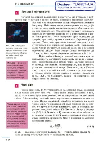 §14. ЕВОЛЮЦІЯ ЗІР 1О езіееп РІАИЕТ-иА^
1 http://w w w .ex.ua/view /16867924 1
Пульсари і нейтронні зорі
Вісь
оберинин
Сучасні теоретичні розрахунки показують, що пульсари і ней­
тронні зорі — це одні й ті самі об’єкти. Внаслідок стиснення нейтрон­
ної зорі має виконуватися закон збереження моменту
імпульсу. Цей закон часто демонструють на льоду фі­
гуристи, коли треба викликати швидке обертання сво­
го тіла навколо осі. Спортсмени спочатку починають
повільно обертатися навколо осі з витягнутими в різ­
ні боки руками. Потім поступово руки підводять до
тулуба, при цьому кутова швидкість обертання різко
зростає. Таке саме зростання кутової швидкості спо­
стерігається при зменшенні радіуса зорі. Наприклад,
зараз Сонце обертається навколо своєї осі з періодом
приблизно 28 діб. Якби радіус Сонця зменшився до
10 км, то його період обертання дорівнював би 1 с.
При гравітаційному стисненні настільки зростає
напруженість магнітного поля зорі, що вона «випус­
кає» випромінювання тільки через магнітні полюси
у вигляді своєрідних «прожекторів», які описують
у космосі величезний конус. Можливо, що в Галак­
тиці існують мільйони нейтронних зір, але зареє­
стровано тільки кілька сотень у вигляді пульсарів
(рис. 14.8), бо більшість таких «прожекторів» не
спрямовані на Землю.
М і р
Щ г Магмйн«
жмччч
Рис. 14.8. Періодичні
сигнали пульсарів пояс­
нюються великою куто­
вою швидкістю обертан­
ня нейтронної зорі
навколо осі
Пульсар — джерело
електромагнітних
хвиль, яке випромі­
нює енергію у вигляді
імпульсів із певним
періодом. Те саме,
що нейтронна зоря
Чорні діри
Чорні діри (рис. 14.9) утворюються на останній стадії еволюції
зір із масою більшою ніж ЗМ0 . Така дивна назва пов’язана з тим,
що ці тіла мають бути невидимими, бо не випускають за свої межі
світла. З іншого боку, такі об’єкти втягують все з навколишнього про­
стору. Якщо космічний корабель потрапить на межу
чорної діри, то вирватися з її поля тяжіння він не змо­
же, бо друга космічна швидкість біля її поверхні до­
рівнює швидкості світла 300000 км/с. Якщо у форму­
ли (5.5) і (5.2) замість У2 ввести швидкість світла, то
отримаємо межу, до якої може стискатися зоря, поки
друга космічна швидкість біля її поверхні не досягне
швидкості світла:
Чорна діра не випус­
кає з поля тяжіння ні
елементарних части­
нок, ні електромагніт­
ні хвилі. Радіус чорної
діри залежить від її
маси, і може бути від
кількох сантиметрів
або метрів до мільяр­
дів кілометрів
Аг
2бМ
(14.1)
де ії0 — граничне значення радіуса; Є — гравітаційна стала; М —
маса об’єкта; с —300 000 км/с — швидкість світла.
114
 