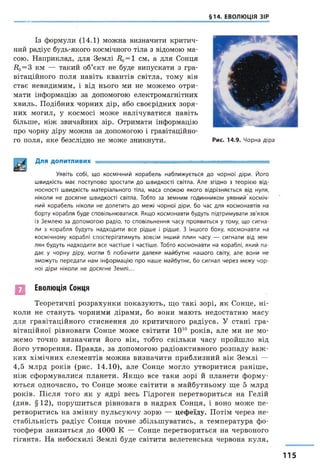 §14. ЕВОЛЮЦІЯ ЗІР
Із формули (14.1) можна визначити критич­
ний радіус будь-якого космічного тіла з відомою ма­
сою. Наприклад, для Землі Д0= 1 см, а для Сонця
Д0= 3 км — такий об’єкт не буде випускати з гра­
вітаційного поля навіть квантів світла, тому він
стає невидимим, і від нього ми не можемо отри­
мати інформацію за допомогою електромагнітних
хвиль. Подібних чорних дір, або своєрідних зоря­
них могил, у космосі може налічуватися навіть
більше, ніж звичайних зір. Отримати інформацію
про чорну діру можна за допомогою і гравітаційно­
го поля, яке безслідно не може зникнути. Рис. 14.9. Чорна діра
Для ДОПИТЛИВИХ ■ -- ...........■— ----------------------
Уявіть собі, що космічний корабель наближується до чорної діри. Його
швидкість має поступово зростати до швидкості світла. Але згідно з теорією від­
носності швидкість матеріального тіла, маса спокою якого відрізняється від нуля,
ніколи не досягне швидкості світла. Тобто за земним годинником уявний косміч­
ний корабель ніколи не долетить до межі чорної діри, бо час для космонавтів на
борту корабля буде сповільнюватися. Якщо космонавти будуть підтримувати зв'язок
із Землею за допомогою радіо, то сповільнення часу проявиться у тому, що сигна­
ли з корабля будуть надходити все рідше і рідше. З іншого боку, космонавти на
космічному кораблі спостерігатимуть зовсім інший плин часу — сигнали від зем­
лян будуть надходити все частіше і частіше. Тобто космонавти на кораблі, який па­
дає у чорну діру, могли б побачити далеке майбутнє нашого світу, але вони не
зможуть передати нам інформацію про наше майбутнє, бо сигнал через межу чор­
ної діри ніколи не досягне Землі...
Еволюція Сонця
Теоретичні розрахунки показують, що такі зорі, як Сонце, ні­
коли не стануть чорними дірами, бо вони мають недостатню масу
для гравітаційного стиснення до критичного радіуса. У стані гра­
вітаційної рівноваги Сонце може світити 1010 років, але ми не мо­
жемо точно визначити його вік, тобто скільки часу пройшло від
його утворення. Правда, за допомогою радіоактивного розпаду важ ­
ких хімічних елементів можна визначити приблизний вік Землі —
4,5 млрд років (рис. 14.10), але Сонце могло утворитися раніше,
ніж сформувалися планети. Якщо все таки зорі й планети форму­
ються одночасно, то Сонце може світити в майбутньому ще 5 млрд
років. Після того як у ядрі весь Гідроген перетвориться на Гелій
(див. §12), порушиться рівновага в надрах Сонця, і воно може пе­
ретворитись на змінну пульсуючу зорю — цефеїду. Потім через не­
стабільність радіус Сонця почне збільшуватись, а температура фо­
тосфери знизиться до 4000 К — Сонце перетвориться на червоного
гіганта. На небосхилі Землі буде світити велетенська червона куля,
115
 