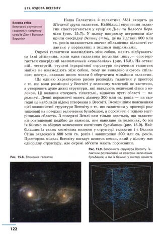 §15. БУДОВА ВСЕСВІТУ
Наша Галактика й галактика М 31 входять до
Місцевої групи галактик. Найбільші скупчення галак­
тик спостерігаються у сузір’ях Діви та Волосся Веро­
ніки (рис. 15.7). У цьому напрямку астрономи від­
крили своєрідну Велику стіну, де на відстані 500 млн
св. років виявляється значне збільшення кількості га­
лактик у порівнянні з іншими напрямками.
Окремі галактики взаємодіють між собою, навіть відбувають­
ся їхні зіткнення, коли одна галактика поглинає інш у,— спостері­
гається своєрідний галактичний «канібалізм» (рис. 15.8). На остан­
ній, четвертій, ступені ієрархічної структури скупчення галактик
майже не взаємодіють між собою, тому не виявлено якогось спіль­
ного центра, навколо якого могли б обертатися мільйони галактик.
Ще однією характерною рисою розподілу галактик у просторі
є те, що вони розміщені у Всесвіті у великому масштабі не хаотично,
а утворюють дуже дивні структури, які нагадують величезні сітки з во­
локон. Ці волокна оточують гігантські, відносно пусті області — по­
рожнечі. Деякі порожнечі мають діаметр 300 млн св. років — на сьо­
годні це найбільші відомі утворення у Всесвіті. Імовірнішим поясненням
цієї волокнистої структури Всесвіту є те, що галактики у просторі роз­
ташовані на поверхні величезних бульбашок, а порожнечі є їхньою внут­
рішньою областю. З поверхні Землі нам тільки здається, що галакти­
ки розташовані подібно до намиста, яке нанизане на волокнах, бо ми
їх бачимо на обідках величезних космічних бульбашок (рис. 15.9). Най­
більшим із таких космічних волокон у структурі галактик і є Велика
Стіна завдовжки 600 млн св. років і завширшки 200 млн св. років.
Просторова модель Всесвіту нагадує шматок пемзи, який у цілому має
однорідну структуру, але окремі об’єкти мають порожнини.
Велика стіна
Величезні скупчення
галактик у напрямку
сузір'їв Діви і Волосся
Вероніки
Рис. 15.9. Волокниста структура Всесвіту. Га­
лактики розташовані на поверхні величезних
бульбашок, а ми їх бачимо у вигляді намиста
122
 