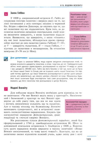 §15. БУДОВА ВСЕСВІТУ
Закон Габбла
У 1929 р. американський астроном Е. Габбл до­
сліджував спектри галактик і звернув увагу на те, що
лінії поглинання у всіх спектрах зміщені в червоний
бік. Згідно з ефектом Допплера, це свідчить про те, що
всі галактики від нас віддаляються. Крім того, за до­
помогою величини зміщення спектральних ліній мож­
на визначити швидкість, з якою галактики віддаля­
ються. Виявилося, що швидкість, з якою «тікають»
від нас інші галактики, збільшується прямо пропор­
ційно відстані до цих галактик (закон Габбла): У=Нг,
де V — швидкість галактики, Н — стала Габбла, г —
відстань до галактики в мегапарсеках. За останніми
вимірами Н &70 кмДсМ пк).
Розлітання галак­
тик — дивний про­
цес розширення
Всесвіту, який супро­
воджується збільшен­
ням відстаней між га­
лактиками
Стала Габбла
Н* 70 км/(с-Мпк)
Швидкість розлітання
галактик збільшуєть­
ся на 70 км/с на кож­
ний мільйон парсеків
Для допитливих -
Згідно із законом Габбла, якщо відоме зміщення спектральних ліній, то
можна визначити швидкість галактики, а отже, і відстань до неї. Найвіддаленіший
об'єкт, який удалося зареєструвати, розташований на відстані 14 млрд св. років
і має швидкість 280000 км/с. Тобто ми його бачимо в той час, коли ще не було
не тільки нашої Землі та Сонця, але не існувало навіть нашої Галактики. На пер­
ший погляд здається, що наша Галактика розташовується в центрі цього розши­
рення, але виявляється, що ніякого центра у Всесвіті не існує. Мешканець будь-
якої іншої галактики буде спостерігати таке саме розширення, тому він може
вважати, що його галактика теж розташована в центрі Всесвіту.
Моделі Всесвіту
Для побудови моделі Всесвіту необхідно дати відповідь на та­
ке запитання: «Чи має Всесвіт якусь межу у просторі?». Нескінчен­
ний і безмежний у просторі та часі Всесвіт при­
вертає до себе увагу тим, що він не має країв
і містить нескінченну кількість зір та галактик.
Але в такому вічному та безмежному Всесвіті
виникають суперечності, які в астрономії нази­
вають космологічними парадоксами. Існують три
космологічні парадокси: фотометричний, граві­
таційний та «теплої смерті» Всесвіту.
Ми розглянемо тільки фотометричний парадокс, який був
сформульований у 1744 р. швейцарським астрономом Ж. Шезо та
доповнений німецьким астрономом І. Ольберсом у 1826 р. Коротко
суть цього парадокса можна виразити в такому запитанні: «Якщо
Всесвіт нескінченний, то чому вночі темно?». Здається, що на це
запитання зможе відповісти кожний учень, адже зміну дня і ночі
Космологічні парадок­
си — суперечності, які ви­
никають у вічному та без­
межному Всесвіті
123
 