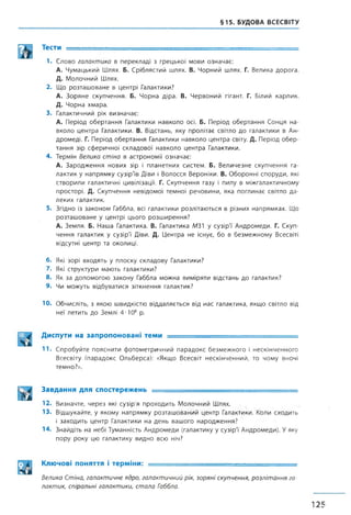 §15. БУДОВА ВСЕСВІТУ
Тести ----------- .
1. Слово галактика в перекладі з грецької мови означає:
А. Чумацький Шлях. Б. Сріблястий шлях. В. Чорний шлях. Г. Велика дорога.
Д. Молочний Шлях.
2. Що розташоване в центрі Галактики?
А. Зоряне скупчення. Б. Чорна діра. В. Червоний гігант. Г. Білий карлик.
Д. Чорна хмара.
3. Галактичний рік визначає:
А. Період обертання Галактики навколо осі. Б. Період обертання Сонця на­
вколо центра Галактики. В. Відстань, яку пролітає світло до галактики в Ан-
дромеді. Г. Період обертання Галактики навколо центра світу. Д. Період обер­
тання зір сферичної складової навколо центра Галактики.
4. Термін Велика стіна в астрономії означає:
А. Зародження нових зір і планетних систем. Б. Величезне скупчення га­
лактик у напрямку сузірТв Діви і Волосся Вероніки. В. Оборонні споруди, які
створили галактичні цивілізації. Г. Скупчення газу і пилу в міжгалактичному
просторі. Д. Скупчення невідомої темної речовини, яка поглинає світло да­
леких галактик.
5. Згідно із законом Габбла, всі галактики розлітаються в різних напрямках. Що
розташоване у центрі цього розширення?
А. Земля. Б. Наша Галактика. В. Галактика М31 у сузірТ Андромеди. Г. Скуп­
чення галактик у сузір'ї Діви. Д. Центра не існує, бо в безмежному Всесвіті
відсутні центр та околиці.
6. Які зорі входять у плоску складову Галактики?
7. Які структури мають галактики?
8. Як за допомогою закону Габбла можна виміряти відстань до галактик?
9. Чи можуть відбуватися зіткнення галактик?
10. Обчисліть, з якою швидкістю віддаляється від нас галактика, якщо світло від
неї летить до Землі 4-Ю8 р.
Диспути на запропоновані теми ■
11. Спробуйте пояснити фотометричний парадокс безмежного і нескінченного
Всесвіту (парадокс Ольберса): «Якщо Всесвіт нескінченний, то чому вночі
темно?».
Завдання для спостережень ----- --------
12. Визначте, через які сузір'я проходить Молочний Шлях.
13. Відшукайте, у якому напрямку розташований центр Галактики. Коли сходить
і заходить центр Галактики на день вашого народження?
14. Знайдіть на небі Туманність Андромеди (галактику у сузірТ Андромеди). Уяку
пору року цю галактику видно всю ніч?
Ключові поняття і терміни: — ■ -----
Велика Стіна, галактичне ядро, галактичний рік, зоряні скупчення, розлітання га­
лактик, спіральні галактики, стала Габбла.
125
 