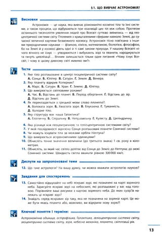 §1. ЩО ВИВЧАЄ АСТРОНОМІЯ?
Висновки _______ : = ■
Астрономія — це наука, яка вивчає різноманітні космічні тіла та їхні систе­
ми, а також процеси, що відбуваються при взаємодії цих тіл між собою. Протягом
останнього тисячоліття уявлення людей про Всесвіт суттєво змінились — від гео­
центричної системи світу Птолемея з кришталевими сферами навколо Землі, до су­
часної величної картини безмежного космосу. Астрономія тісно пов'язана з інши­
ми природничими науками — фізикою, хімією, математикою, біологією, філософією,
бо на Землі й у космосі діють одні й ті самі закони природи. У нашому Всесвіті ні­
чого вічного не існує — утворюються і вибухають зорі та планети, народжуються
та гинуть цивілізації... Вічним залишається тільки одне питання: «Чому існує Все­
світ, і чому в цьому дивному світі живемо ми?».
ТЄСТИ .............. .......... .......... . .. — : ■— ~
1. Яке тіло розташоване в центрі геоцентричної системи світу?
А. Сонце. Б. Юпітер. В. Сатурн. Г. Земля. Д. Венера.
2. Яку планету відкрив Коперник?
А. Марс. Б. Сатурн. В. Уран. Г. Землю. Д. Юпітер.
3. Що вимірюється світловими роками?
А. Час. Б. Відстань до планет. В. Період обертання. Г. Відстань до зір.
Д. Відстань до Землі.
4. Як перекладається з грецької мови слово планета?:
А. Волохата зоря. Б. Хвостата зоря. В. Блукаюча. Г. Туманність.
Д. Холодне тіло.
5. Яку структуру має наша Галактика?
А. Еліптичну Б. Спіральну. В. Неправильну. Г. Кулясту. Д. Циліндричну.
6. Яка різниця між геоцентричною та геліоцентричною системами світу?
7. У якій послідовності відносно Сонця розташовані планети Сонячної системи?
8. Чи можуть існувати тіла за межами орбіти Нептуна?
9. Що вимірюється астрономічними одиницями?
10. Обчисліть точне значення величини (до третього знака) 1 св. року в кіло­
метрах.
11. Обчисліть, за який час світло долітає від Сонця до Землі; до Нептуна; до межі
Сонячної системи. Швидкість світла вважати рівною 300000 км/с.
Диспути на запропоновані теми _______
12. Що таке астрологія? На вашу думку, чи можна вважати астрологію наукою?
Завдання для спостережень ....... ........
13. Самостійно відшукайте на небі яскраві зорі, які позначені на карті зоряного
неба. Зарисуйте яскраві зорі на небосхилі, які розташовані у вас над голо­
вою. Порівняйте ваші рисунки з картою зоряного неба. До яких сузір'їв на­
лежать ці яскраві зорі?
14. Знайдіть серед яскравих зір таку, яка не позначена на зоряній карті. Це мо­
же бути якась планета або, можливо, ви відкрили нову зорю?!
Ключові поняття і терміни: ■, -== .........
Астрономічна одиниця, астрофізика, Галактика, геліоцентрична система світу,
геоцентрична система світу, зоря, небесна механіка, планета, світловий рік.
13
 