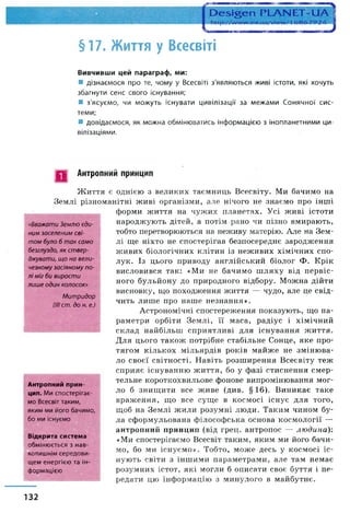 §17. Життя у Всесвіті
Вивчивши цей параграф, ми:
■ дізнаємося про те, чому у Всесвіті з'являються живі істоти, які хочуть
збагнути сенс свого існування;
■ з'ясуємо, чи можуть існувати цивілізації за межами Сонячної сис­
теми;
■ довідаємося, як можна обмінюватись інформацією з інопланетними ци­
вілізаціями.
П Антропний принцип
«Вважати Зем лю єди ­
ним заселен им сві­
т ом було б т ак сам о
безглуздо, як ст вер ­
джувати, щ о на вел и ­
чезном у засіяном у п о­
л і міг би вирост и
лиш е один колосок»
М и т ри дор
(ІІІ ст. до н. е.)
Ж иття є однією з великих таємниць Всесвіту. Ми бачимо на
Землі різноманітні живі організми, але нічого не знаємо про інші
форми життя на чужих планетах. Усі живі істоти
народжують дітей, а потім рано чи пізно вмирають,
тобто перетворюються на неживу матерію. Але на Зем­
лі ще ніхто не спостерігав безпосереднє зародження
живих біологічних клітин із неживих хімічних спо­
лук. Із цього приводу англійський біолог Ф. Крік
висловився так: «Ми не бачимо ш ляху від первіс­
ного бульйону до природного відбору. Можна дійти
висновку, що походження життя — чудо, але це свід­
чить лише про наше незнання».
Астрономічні спостереження показують, що па­
раметри орбіти Землі, її маса, радіус і хімічний
склад найбільш сприятливі для існування життя.
Для цього також потрібне стабільне Сонце, яке про­
тягом кількох мільярдів років майже не змінюва­
ло своєї світності. Навіть розширення Всесвіту теж
сприяє існуванню ж иття, бо у фазі стиснення смер­
тельне короткохвильове фонове випромінювання мог­
ло б знищити все живе (див. §16). Виникає таке
враження, що все суще в космосі існує для того,
щоб на Землі жили розумні люди. Таким чином бу­
ла сформульована філософська основа космології —
антропний принцип (від грец. антропос — людина)'.
«Ми спостерігаємо Всесвіт таким, яким ми його бачи­
мо, бо ми існуємо». Тобто, може десь у космосі іс­
нують світи з іншими параметрами, але там немає
розумних істот, які могли б описати своє буття і пе­
редати цю інформацію з минулого в майбутнє.
Антропний прин­
цип. Ми спостерігає­
мо Всесвіт таким,
яким ми його бачимо,
бо ми існуємо
Відкрита система
обмінюється з нав-
копишнім середови­
щем енергією та ін­
формацією
132
 