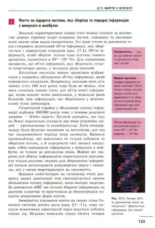§17. ЖИТТЯ У ВСЕСВІТІ
Синергетика — нау­
к а, щ о в и в ч а є зако н и
та е в о л ю ц ію ск л ад ­
н и х с и с т е м
Живий організм —
с к л а д н а відкрита сис­
тем а з хімічних і біоло­
гічних сполук, яка м ає
в и с о к у ступінь упо­
р яд к о в а н о с ті та зб ер і­
гає в е л и ч е зн и й об'єм
ін ф о р м ац ії п р о себ е
і н авк о л и ш н ій світ
П Життя як відкрита система, яка зберігає та передає інформацію
з минулого в майбутнє
Загальні характеристики живих істот можна описати за допомо­
гою деяких термінів теорії складних систем, поведінку та еволюцію
яких вивчає нова наука синергетика. Усі живі істоти за допомогою ге­
нів створюють величезний об’єм інформації, яка збері­
гається і передається нащадкам (рис. 17.1). Об’єм ін­
формації, який зберігає тільки одна клітина живого
організму, оцінюється в 1022—1023 біт. Для порівняння
нагадаємо, що об’єм інформації, яку зберігають сучас­
ні комп’ютерні диски, у мільярди разів менший.
Біологічна еволюція живих організмів відбува­
ється у напрямку збільшення об’єму інформації, який
передається нащадкам. Наприклад, загальна маса усіх
живих істот 100 млн років тому була не менша, ніж
маса сучасних живих істот, але об’єм нової інформа­
ції, якою володіє наша цивілізація, у мільярди разів
більший, ніж інформація, що зберігалася у велетен­
ських тілах динозаврів.
Гігантський стрибок у збільшенні потоку інфор­
мації відбувся 100000 років тому з появою розумної
людини — Homo sapiens. Біологи доводять, що тоді
на Землі паралельно існували два види розумних лю­
дей — кроманьйонці та неандертальці. Хоча неандер­
тальці були фізично сильними та могутніми, але під
час льодовикового періоду вони загинули. Вижили
кроманьйонці, які навчилися не тільки добувати та
зберігати вогонь, а й передавати свої знання нащад­
кам, тобто передавати інформацію з минулого в май­
бутнє не тільки за допомогою генів. Майже всі тва­
рини для обміну інформацією користуються звуками,
але тільки розумна людина для збереження інформа­
ції почала застосовувати різноманітні знаки і симво­
ли, які з часом перетворилися на писемність.
Завдяки комп’ютерам на сучасному етапі роз­
витку нашої цивілізації теж спостерігається значне
збільшення потоку інформації, якою володіє людство.
За допомогою АМС ми почали збирати інформацію на
далеких планетах та приступили до безпосередніх по­
шуків позаземних форм життя.
Імовірність існування життя на інших тілах Со­
нячної системи досить мала (див. §7—11), тому по­
шуки позаземних цивілізацій зараз ведуться поблизу
інших зір. Недавно виявлено понад тисячу темних
О б 'є м ін ф о р м ац ії о д ­
н о ї к л іти н и ж и в о ї іс­
то ти 10“ — 1023 біт,
л ю д и н и — 1025 біт
Рис. 17.1. Ланцюг ДНК,
за допомогою якого за­
писується і зберігається
інформація про живий
організм
133
 