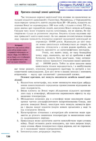 §17. ЖИТТЯ У ВСЕСВІТ! О є б і я є п Р Ц А М Е Т - и л ]
http://www.ex.ua/view/16867924 1
в Прогнози еволюції земної цивілізації
Інтернет
Дозволяє нам значно збіль­
шити об'єм нових знань
іотримати інформацію не
тільки з будь-якої бібліоте­
ки на Землі, але й побачити
те, що відбувається у кос­
мосі на інших планетах.
Час існування окремої цивілізації теж впливає на визначення за­
гальної кількості цивілізацій у Галактиці. Наприклад, у Середньовіччі,
коли середня тривалість життя людини була 20—ЗО років, кількість на­
селення Землі не перевищувала 100 млн осіб, і тільки в кінці XX ст.,
коли значно зріс середній вік людей, населення Землі сягнуло за 6 млрд.
Скільки часу може існувати окрема цивілізація, ми не знаємо, бо спо­
стерігаємо тільки за розвитком людства. Існують кілька наукових оці­
нок тривалості життя цивілізації. За так званою песимістичною точкою
зору середня тривалість існування окремої ізольованої цивілізації не
перевищує 10000 років. Відповідно до цієї ш ка­
ли земна цивілізація наближується до смерті, бо
людство зіткнулося з цілим рядом проблем, які
можуть призвести до катастрофічних наслідків.
Учені, які мають іншу, не таку безнадійну
точку зору, вважають, що всі ці проблеми в май­
бутньому можуть бути розв’язані, тому оптиміс­
тична оцінка тривалості існування нашої цивіліза­
ції — 100000 років. Тобто за цією шкалою наша
цивілізація тільки народжується, і в майбутньому
нас чекає розквіт, освоєння міжзоряного простору та зустрічі з іно­
планетними цивілізаціями. Для цієї мети в наших школах і вивчають
астрономію — науку про таємничий і дивовижний космос.
Основні причини, які можуть викликати загибель нашої циві­
лізації:
1. Екологічна катастрофа, яка може виникнути внаслідок забруд­
нення навколишнього середовища промисловими відходами на­
ших підприємств.
2. Зміна клімату на Землі через збільшення кількості вуглекис­
лого газу в атмосфері, збільшення парникового ефекту та під­
вищення температури.
3. Збільшення озонових дір в атмосфері може викликати підви­
щення частки ультрафіолетового випромінювання Сонця, яке
досягає поверхні Землі, внаслідок чого можуть загинути фло­
ра і фауна нашої планети (окрім живих організмів у воді та
під поверхнею Землі).
4. Катастрофічне зіткнення з астероїдом або кометою може при­
звести до різкого зниження температури та виникнення ново­
го льодовикового періоду.
5. Цивілізація може закінчити життя самогубством через атомну
війну. Події останніх років показують, що така загроза існує,
поки атомна зброя поширюється серед держав, які не спромож­
ні її належним чином контролювати.
6. Інтелектуальна деградація людства.
136
 