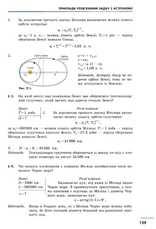 ПРИКЛАДИ РОЗВ'ЯЗАННЯ ЗАДАЧ З АСТРОНОМІЇ
1. За допомогою третього закону Кеплера визначаємо велику піввісь
орбіти астероїда:
а1=а2{Т1/Т2)2/3,
де а2=1 а. о.— велика піввісь орбіти Землі; Т2=1 рік — період
обертання Землі навколо Сонця.
о1=Г12/3=Т2/3=1,92 а. о.
а =с + гтіп;
с=еа
Сп,„ = « ( 1 - е ) ;
гтт= 1,09 а. о.
Відповідь. Астероїд Амур не пе
ретне орбіту Землі, тому не мо
же зіткнутися із Землею.
§ 5. На якій висоті над поверхнею Землі має обертатися геостаціонар-
ний супутник, який висить над однією точкою Землі?
Дано: Розв’язання:
Т = 1 доба 1. За допомогою третього закону Кеплера визна-
чаємо велику піввісь орбіти супутника:
о1=а2(Д/Т2)2/3,
де а2= 380000 км — велика піввісь орбіти Місяця; Тх=1 доба — період
обертання супутника навколо Землі; 712= 27,3 доби — період обертання
Місяця навколо Землі.
а 1= 41900 км.
2. Я = а1- Д ї = 35500 км.
Відповідь. Геостаціонарні супутники обертаються із заходу на схід у пло­
щині екватора на висоті 35 500 км.
§ 6. Чи можуть космонавти з поверхні Місяця неозброєним оком по­
бачити Чорне море?
Дано:
Я= 1000 км
С= 380 000 км
а = ?
Розв’язання:
Визначаємо кут, під яким із Місяця видно
Чорне море. З прямокутного трикутника, у яко­
му катетами є відстань до Місяця і діаметр Чор­
ного моря, визначаємо кут:
а =а п ^ (Л /С )« 9' .
Відповідь. Якщо в Україні день, то з Місяця Чорне море можна поба­
чити, бо його кутовий діаметр більший від роздільної здат­
ності ока.
139
 