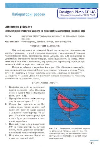 Лабораторні роботи
Э е ^ е п РЬАЫ ЕТ-иА
http://w w w .ex.ua/view /16 8 6 7 9 2 4
Лабораторна робота №1
Визначення географічної широти на місцевості за допомогою Полярної зорі
Для орієнтування на поверхні Землі застосовують горизонтальну
систему координат, у якій основною площиною є математичний горизонт
та прямовисна лінія. Прямовисну лінію ОЕ (див. рис. 2.4) визначають за
допомогою звичайного виска-тягарця, який підвішують на нитці. Мате­
матичний горизонт є площиною, яку проводять перпендикулярно до пря­
мовисної лінії та через око спостерігача.
Площина небесного меридіана (див. рис. 2.5) збігається з географіч­
ним меридіаном на поверхні Землі та перетинає горизонт у точках N (пів­
ніч) і &' (південь), а точки перетину небесного екватора та горизонту —
Е (схід) та IV (захід). Лінія N8 перетину площин меридіана та горизонту
називається полуденною лінією.
5. Позначте на поверхні Землі на- світу дорівнює географічній широті місця
Мета:Мета: навчитись орієнтуватися на місцевості за допомогою Поляр­
ної зорі.
Обладнання: транспортир, штатив, нитка, висок-тягарець.
ТЕОРЕТИЧНІ ВІДОМОСТІ
ВИКОНАННЯ РОБОТИ
1. Знайдіть на небі за допомогою
карти зоряного неба Полярну
зорю в сузір’ї Малої Ведмедиці
(див. рис. 2.8).
2. Прикріпіть на штативі«транспор-
тир із виском (рис. Л.1.1).
3. Спрямуйте транспортир на По­
лярну зорю таким чином, щоб
ваше око було на одній прямій
з лінійкою транспортира та зо-
рею. Площина транспортира при
цьому буде розташована в пло­
щині меридіана.
4. Виміряйте кут ф між позначкою
90° на транспортирі та ниткою
виска, який дорівнює географія-
Рис. Л.1.1. Визначення географічної широти
за допомогою Полярної зорі. Кут між пло­
щиною горизонту та напрямком на полюсній широті місця спостереження.
прям полуденної Ліни спостереження
141
 