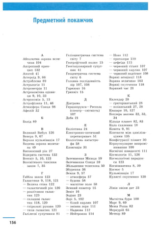 Предметний покажчик
А
А бсолю тна зор я н а в ел и ­
чина 104
А нтроп ний п р и н ­
цип 132
А п огей 41
А стер оїд 9, 86
А стробл ем и 89
А стр ол огія 11
А стр ом етр ія 11
А строн ом ічн а о д и н и ­
ця 9, 10, 33
А строн ом ія 5, 13
А стр оф ізи к а 11, 46
А тм осф ера С онця 98
А ф ел ій 32
Б
Б ол ід 89
В
В еликий В и бух 126
В енера 9 , 67
В ер хн я к ул ь м ін ац ія 17
В идим а зор ян а вел и ч и ­
на 49
В и сок осн и й рік 27
В ідк ри та си стем а 132
В сесвіт 5, 10, 123
В сесвітнього т я ж ін н я
закон 7, 35
Г
Габбла зак он 123
Галактики 9 , 1 1 8 , 121
— В ели к а стін а 122
— галак тичний рік 120
— р озл ітан н я галак ­
тик 123
— ск л адові галак ­
тик 1 1 8 , 120
— сп ір альн і рукави 120
— типи галак тик 121
Г алілеєві суп утн и к и 81
Г еліоцентричн а си стем а
світу 7
Г еограф ічний полю с 15
Г еостац іон арн и й су п у т ­
н и к 41
Г еоцентрична систем а
світу 6
Головна п ослідовн ість
зір 107, 108
Г оризонт 16
Гринвіч 15
д
Д іаграм а
Г ер ц ш п р ун га— Р ессела
(сп ек тр — світність)
107
Д оба 21
Е
Е к л іп ти к а 24
Е лектронн о-оптични й
перетворю вач 51
Е кол огічн а к атастро­
фа 58
Е лон гац ія 31
З
Затем н ен н я М ісяц я 59
Затем н ен н я С онця 59
Збільш ення телескопа 50
Збур ен н я 36
Зем л я 9 , 57
— атм осф ера 57
— будова 58
— м агн ітн е поле 58
Зем н и й екватор 15
З ен іт 16
З од іак 23
З о р і 5, 102
— біл и й карлик 107
— зм ін н а зоря 111
— Н аднова 112
— Н ей трон н а 114
— Нова 112
— протозоря 110
— ц еф еїда 115
— червоний гігант 107
— червоний карлик 107
— червоний надгігант 108
З ор я н і а со ц іа ц ії 118
Зор ян а величина 103
З ор я н і ск уп ч ен н я 118
З ор я н и й час 21
К
К алендар 28
— гри горіан ськ и й 28
— ю ліан ськ и й 2 7 , 28
К вазари 10, 127
К еплера зак он и 3 2 , 3 3 ,
34
К ільця планет 8 2 , 83
К оло схи л ен н я 18
К ом ета 9, 91
К онтакти м іж ц и в іл іза ­
ц іям и 135
К он ф ігур ац ії планет ЗО
К ор п уск ул я р н е ви п р ом і­
ню вання 100
К осм іч н і ш ви дк ості 111
К осм ол огія 11, 126
К осм ол огічн і п ар адок ­
си 123
К осм онавтик а 8 , 39
К осм ос 5
К ул ьм ін ац ія 17
К ул ясті ск уп ч ен н я 120
Л
Л ін ія зм ін и дат 23
М
М агнітна буря 100
М арс 9, 69
М еж а Р ош а 82
М еркурій 65
М етеор 89
 