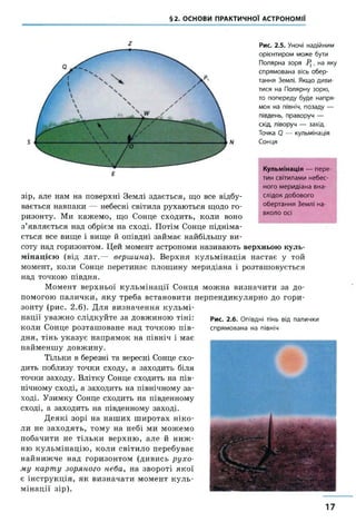 §2. ОСНОВИ ПРАКТИЧНОЇ АСТРОНОМІЇ
Рис. 2.5. Уночі надійним
орієнтиром може бути
Полярна зоря Р1, на яку
спрямована вісь обер­
тання Землі. Якщо диви­
тися на Полярну зорю,
то попереду буде напря­
мок на північ, позаду —
південь, праворуч —
схід, ліворуч — захід.
Точка 0 — кульмінація
Сонця
соту над горизонтом, цей момент астрономи називають верхньою куль­
мінацією (від лат.— вершина). Верхня кульмінація настає у той
момент, коли Сонце перетинає площину меридіана і розташовується
над точкою півдня.
Момент верхньої кульмінації Сонця можна визначити за до­
помогою палички, яку треба встановити перпендикулярно до гори­
зонту (рис. 2.6). Для визначення кульмі­
нації уважно слідкуйте за довжиною тіні:
коли Сонце розташоване над точкою пів­
дня, тінь указує напрямок на північ і має
найменшу довжину.
Тільки в березні та вересні Сонце схо­
дить поблизу точки сходу, а заходить біля
точки заходу. Влітку Сонце сходить на пів­
нічному сході, а заходить на північному за­
ході. Узимку Сонце сходить на південному
сході, а заходить на південному заході.
Деякі зорі на наших широтах ніко­
ли не заходять, тому на небі ми можемо
побачити не тільки верхню, але й ниж ­
ню кульмінацію, коли світило перебуває
найнижче над горизонтом (дивись рухо­
му карту зоряного неба, на звороті якої
є інструкція, як визначати момент куль­
мінації зір).
Рис. 2.6. Опівдні тінь від палички
спрямована на північ
Кульмінація — пере­
тин світилами небес­
ного меридіана вна­
слідок добового
обертання Землі на­
вколо осі
г
зір, але нам на поверхні Землі здається, що все відбу­
вається навпаки — небесні світила рухаються щодо го­
ризонту. Ми кажемо, що Сонце сходить, коли воно
з’являється над обрієм на сході. Потім Сонце підніма­
ється все вище і вище й опівдні займає найбільшу ви-
17
 