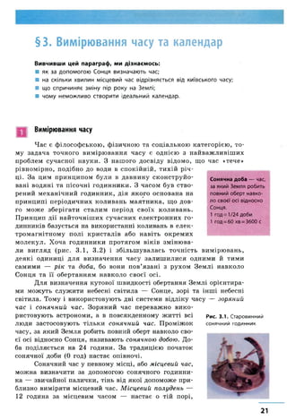 §3. Вимірювання часу та календар
Вивчивши цей параграф, ми дізнаємось:
■ як за допомогою Сонця визначають час;
■ на скільки хвилин місцевий час відрізняється від київського часу;
■ що спричиняє зміну пір року на Землі;
■ чому неможливо створити ідеальний календар.
Вимірювання часу
Час є філософською, фізичною та соціальною категорією, то­
му задача точного вимірювання часу є однією з найважливіших
проблем сучасної науки. З нашого досвіду відомо, що час «тече»
рівномірно, подібно до води в спокійній, тихій річ­
ці. За цим принципом були в давнину сконструйо­
вані водяні та пісочні годинники. З часом був ство­
рений механічний годинник, дія якого основана на
принципі періодичних коливань маятника, що дов­
го може зберігати сталим період своїх коливань.
Принцип дії найточніших сучасних електронних го­
динників базується на використанні коливань в елек­
тромагнітному полі кристалів або навіть окремих
молекул. Хоча годинники протягом віків змінюва­
ли вигляд (рис. 3.1, 3.2) і збільшувалась точність вимірювань,
деякі одиниці для визначення часу залиш илися одними й тими
самими — рік та доба, бо вони пов’язані з рухом Землі навколо
Сонця та її обертанням навколо своєї осі.
Для визначення кутової швидкості обертання Землі орієнтира­
ми можуть служити небесні світила — Сонце, зорі та інші небесні
світила. Тому і використовують дві системи відліку часу — зоряний
час і сонячний час. Зоряний час переважно вико­
ристовують астрономи, а в повсякденному житті всі рис. 3.1. Старовинний
люди застосовують тільки сонячний час. Проміжок сонячний годинник
часу, за який Земля робить повний оберт навколо сво­
єї осі відносно Сонця, називають сонячною добою. До­
ба поділяється на 24 години. За традицією початок
сонячної доби (0 год) настає опівночі.
Сонячний час у певному місці, або місцевий час,
можна визначити за допомогою сонячного годинни­
ка — звичайної палички, тінь від якої допоможе при­
близно виміряти місцевий час. Місцевий полудень —
12 година за місцевим часом — настає о тій порі,
Сонячна доба — час,
за який Земля робить
повний оберт навко­
ло своєї осі відносно
Сонця.
1 год= 1/24 доби
1 год = 60 хв = 3600 с
21
 