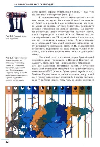 §3. ВИМІРЮВАННЯ ЧАСУ ТА КАЛЕНДАР
Рис. 3.2. Перший атом­
ний годинник
Рис. 3.3. Годинні пояси.
Земля поділена на
24 пояси, у кожному
з яких всі годинники
показують однаковий
час. Переїжджаючи
з одного поясу в інший,
мандрівники переводять
стрілки годинників
на ціле число годин
коли триває верхня кульмінація Сонця,— тоді тінь
від палички найкоротша (див. §2).
У повсякденному житті користуватись місце­
вим часом незручно, бо в кожній точці на поверх­
ні Землі він різний, і ми, переїжджаючи від одно­
го місця до іншого, мусили б постійно переводити
стрілки годинника на кілька хвилин. Ця пробле­
ма усувається, якщо користуватись поясним часом,
який запровадили в кінці XIX ст’. Землю поділи­
ли меридіанами на 24 годинні пояси і домовились,
що всі годинники в одному поясі будуть показу­
вати однаковий час, який дорівнює місцевому ча­
су середнього меридіана (рис. 3.3). Мандрівники
переводять годинники на одну годину тільки у ви­
падку, коли вони перетинають межу відповідного
поясу.
Нульовий пояс проходить через Гринвіцький
меридіан, тому годинники у Великій Британії по­
казують місцевий час Гринвіцького меридіана —
цей час називають в сесв ітн ім ч асом . У сучасних
мобільних телефонах місцевий час нульового поясу
позначають GMT (з англ. Гринвіцький середній час).
Західна Європа живе за часом першого поясу, який
на 1 годину випереджає всесвітній. Україна розташо­
вана у другому поясі, тому час, за яким живуть її
22
 