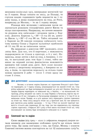 §3. ВИМІРЮВАННЯ ЧАСУ ТА КАЛЕНДАР
мешканці (київський час), випереджає всесвітній час
на 2 години. Якщо поїхати на захід, до Польщі, то
стрілки наших годинників треба перевести на 1 го­
дину назад, а якщо подорожувати на схід, до Росії,
наприклад до Москви,— то на 1 годину вперед.
Різниця між місцевим і київським часом ви­
значається різницею географічних довгот Києва та
місця спостереження. Наприклад, ми хочемо визначи­
ти різницю між київським і місцевим часом у Хар­
кові. Довгота Харкова лх=36° = 2 год 25 хв, довго­
та Києва /.к= 30° = 2 год 00 хв. Тобто місцевий час
у Харкові на 25 хвилин попереду київського часу,
тому взимку Сонце у Харкові кульмінує приблизно
об 11 год 35 хв за київським часом.
На меридіані з довготою 180° проходить лінія
зміни дат. Для тих, хто її перетинає, є можливість
подорожувати не тільки в просторі, а й у часі. Н а­
приклад, якщо летіти з Азії на схід, в Америку, 1 січ­
ня, то наступний день теж буде 1 січня, тобто ви­
никає на перший погляд фантастична можливість
прожити той самий день двічі. Зате коли пасаж и­
ри летять у зворотному напрямку, з Америки на за­
хід, в Азію, то протягом перельоту за кілька годин
можна прожити 2 доби — після 1 січня зразу на­
стане 3 січня.
Місцевий час визна­
чається за допомогою
сонячного годинника.
Кожний меридіан має
свій місцевий час
Поясний час дорів­
нює місцевому часу
середнього меридіана
відповідного поясу
Всесвітній час (англ.
ІІТ) — місцевий час
Гринвіцького мериді­
ана. Всесвітній час за­
стосовують в астро­
номії для визначення
моментів різних кос­
мічних подій
Київський час — час
другого поясу, який
на 2 години виперед­
жає всесвітній час
Для допитливих . . . . . . .
Весною, в останню неділю березня, всі годинники більшості країн Євро­
пи переводять на 1 годину вперед, запроваджується так званий літній час, тому
влітку київський час буде випереджати місцевий час усіх міст України. Фактично,
Західна Європа переходить на київський час, а Україна — на московський. На­
приклад, улітку місцевий час навіть на сході України, в Луганську, відстає від ки­
ївського на 23 хв, і полудень на Луганському меридіані настає о 12 год 23 хв за
київським часом. Правда, не в усіх країнах світу переводять стрілки годинника
на літній час. Нема сенсу вводити літній час у тропічній зоні, бо там тривалість
дня протягом року майже однакова — 12 год. У Росії на значній території три­
валість літнього дня перевищує 20 год, тому там теж відмовились від переводу
стрілок годинника. З березня 2011 року в Росії ввели постійний літній час, тому
московський час взимку буде випереджати київський на 2 години.
Сонячний час та зодіак
Слово зодіак (від грец.— коло із зображень тварин) уперше по­
чали вживати для визначення особливих сузір’їв ще кілька тисяч
років тому. Ця назва пов’язана з тим, що Сонце, Місяць і планети
Сонячної системи можна спостерігати на тлі 12 зодіакальних сузір’їв,
23
 