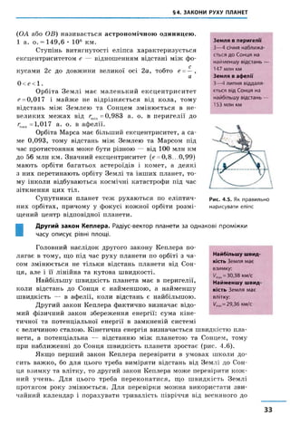 §4. ЗАКОНИ РУХУ ПЛАНЕТ
(ОА або ОВ) називається астрономічною одиницею.
1 а. о. = 149,6 • 10е км.
Ступінь витягнутості еліпса характеризується
ексцентриситетом е — відношенням відстані між фо-
с
кусами 2с до довжини великої осі 2а, тобто е = —,
а
0<е<1.
Орбіта Землі має маленький ексцентриситет
е = 0,017 і майже не відрізняється від кола, тому
відстань між Землею та Сонцем змінюється в не­
великих межах від гтіп =0,983 а. о. в перигелії до
гшах= 1,017 а. о. в афелії.
Орбіта Марса має більший ексцентриситет, а са­
ме 0,093, тому відстань між Землею та Марсом під
час протистояння може бути різною — від 100 млн км
до 56 млн км. Значний ексцентриситет [е = 0,8...0,99)
мають орбіти багатьох астероїдів і комет, а деякі
з них перетинають орбіту Землі та інших планет, то­
му інколи відбуваються космічні катастрофи під час
зіткнення цих тіл.
Супутники планет теж рухаються по еліптич­
них орбітах, причому у фокусі кожної орбіти розмі­
щений центр відповідної планети.
Земля в перигелії
З—4 січня наближа­
ється до Сонця на
найменшу відстань —
147 млн км
Земля в афелії
З—4 липня віддаля­
ється від Сонця на
найбільшу відстань —
153 млн км
Рис. 4.5. Як правильно
нарисувати еліпс
І
Другий закон Кеплера. Радіус-вектор планети за однакові проміжки
часу описує рівні площі.
Головний наслідок другого закону Кеплера по­
лягає в тому, що під час руху планети по орбіті з ча­
сом змінюється не тільки відстань планети від Сон­
ця, але і її лінійна та кутова швидкості.
Найбільшу швидкість планета має в перигелії,
коли відстань до Сонця є найменшою, а найменшу
швидкість — в афелії, коли відстань є найбільшою.
Другий закон Кеплера фактично визначає відо­
мий фізичний закон збереження енергії: сума кіне­
тичної та потенціальної енергії в замкненій системі
є величиною сталою. Кінетична енергія визначається швидкістю пла­
нети, а потенціальна — відстанню між планетою та Сонцем, тому
при наближенні до Сонця швидкість планети зростає (рис. 4.6).
Якщо перший закон Кеплера перевірити в умовах школи до­
сить важко, бо для цього треба виміряти відстань від Землі до Сон­
ця взимку та влітку, то другий закон Кеплера може перевірити кож­
ний учень. Для цього треба переконатися, що швидкість Землі
протягом року змінюється. Для перевірки можна використати зви­
чайний календар і порахувати тривалість півріччя від весняного до
Найбільшу швид­
кість Земля має
взимку:
Утах= 30,38 км/с
Найменшу швид­
кість Земля має
влітку:
/тіп= 29,36 км/с
33
 