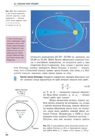 §4. ЗАКОНИ РУХУ ПЛАНЕТ
Рис. 4.6. При наближен­
ні до Сонця швидкість
планети зростає, а при
віддаленні — зменшу­
ється. Якщо відрізки часу
С~С“ Сі~?3=
то площі 5„=5е=5с
Улипні Земля руха­
ється повільніше, тому
тривалість літа в Пів­
нічній півкулі більша,
ніж у Південній. Цим
пояснюється, що се­
редньорічна темпе­
ратура Північної пів­
кулі Землі вища, ніж
Південної
осіннього рівнодення (21.03—23.09) та, навпаки, від
23.09 до 21.03. Якби Земля оберталася навколо Сон­
ця з постійною швидкістю, то кількість днів у цих
півріччях була б однакова. Але, згідно з другим зако­
ном Кеплера, взимку швидкість Землі більша, а влітку — менша,
тому літо в Північній півкулі триває трохи більше, ніж зима, а у Пів­
денній півкулі, навпаки, зима трохи довша за літо.
І
Третій закон Кеплера. Квадрати сидеричних періодів обертання пла­
нет навколо Сонця відносяться як куби великих півосей їхніх орбіт.
Орбіта Плутона
о, =40 а. о.
7"2= 248 р.
де 7] та Т2 — сидеричні періоди обертан­
ня будь-яких планет; а, та ^ — великі
півосі орбіт цих планет.
Якщо визначити велику піввісь ор­
біти якоїсь планети чи астероїда, то, згідно
з третім законом Кеплера, можна обчисли­
ти період обертання цього тіла, не чекаю­
чи, поки воно зробить повний оберт на­
вколо Сонця. Наприклад, у 1930 р. було
відкрито нову планету Сонячної системи —
Плутон, яка має велику піввісь орбіти
Рис. 4.7. Із спостережень була визначена велика пів­
вісь орбіти Плутона а2=40 а. о. Враховуючи параме­
три орбіти Землі о„ Т,, згідно з (4.2), маємо Г2= 248 р.
34
 