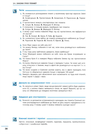 §4. ЗАКОНИ РУХУ ПЛАНЕТ
Тести -
1. Як називається розташування планет у космічному просторі відносно Землі
й Сонця?
А. Конфігурація. Б. Протистояння. В. Космогонія. Г. Піднесення. Д. Перемі­
щення.
2. У протистоянні можуть спостерігатися такі планети:
А. Сатурн. Б. Венера. В. Меркурій. Г. Юпітер.
3. У сполученні із Сонцем можуть перебувати такі планети:
А. Сатурн. Б. Венера. В. Меркурій. Г. Юпітер.
4 . У якому сузір'ї' можна побачити Марс під час протистояння, яке відбувається
28 серпня?
А. Лев. Б. Козеріг. В. Оріон. Г. Риби. Д. Водолій.
5 . Як називається точка орбіти, де планета розміщується найближче до Сонця?
А. Перигелій. Б. Перигей. В. Апогей. Г. Афелій. Д. Апекс.
6. Коли Марс видно на небі цілу ніч?
7. Чи можна Венеру побачити в той час, коли вона розміщується найближче
до Землі?
8 . У яку пору року орбітальна швидкість Землі найбільша?
9 . Чому Меркурій важко побачити на небі, хоча він буває яскравішим за
Сіріус?
10. Чи можна було б із поверхні Марса побачити Землю під час протистояння
Марса?
11. Астероїд обертається навколо Сонця з періодом 3 роки. Чи може цей асте­
роїд зіткнутися із Землею, якщо в афелії він розміщується на відстані 3 а. о.
від Сонця?
12. Чи може існувати в Сонячній системі комета, яка в афелії проходить біля
Нептуна та обертається навколо Сонця з періодом 100 років?
13. Виведіть формулу для обчислення ваги космонавтів на будь-якій планеті,
якщо відомі її радіус і маса.
ІЗ. І Диспути на запропоновані теми ...... - ■
1 4 . Як зміниться клімат Землі, якщо ексцентриситет земної орбіти буде дорівню­
вати 0,5, а велика піввісь залишиться такою, як зараз? Вважати, що кут на­
хилу осі обертання до площини екліптики залишиться 66,5°.
Завдання для спостережень ____ _ . ___ __ ....
1 5 . Визначте за допомогою астрономічного календаря, яка планета Сонячної сис­
теми розташовується найближче до Землі на день вашого народження в по­
точному році. У якому сузір'ї її можна побачити сьогодні вночі?
Ключові поняття і терміни: _______ .. ............ , ............
Афелій, елонгація, конфігурації планет, паралакс, перигелій, протистояння,
сидеричний і синодичний періоди.
38
 