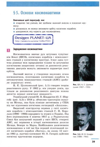 § 5. Основи космонавтики
Вивчивши цей параграф, ми:
■ згадаємо тих учених, які зробили значний внесок в освоєння кос­
мосу;
■ дізнаємося, як можна змінювати орбіту космічних кораблів;
■ довідаємося, яку користь дає космонавтика.
r
D e s ig e n PLA N ET-U /Г
http://w w w .ex.ua/view /16 8 6 7 9 2 4
Зародження космонавтики
Космонавтика вивчає рух штучних супутни­
ків Землі (ШСЗ), космічних кораблів і міжпланет­
них станцій у космічному просторі. Існує одна сут­
тєва різниця між природними тілами та штучними
космічними апаратами: останні за допомогою реак­
тивних двигунів можуть змінювати параметри своєї
орбіти.
Значний внесок у створення наукових основ
космонавтики, пілотованих космічних кораблів та
автоматичних міжпланетних станцій (АМС) зроби­
ли українські вчені.
К. Е. Ціолковський (рис. 5.1) створив теорію
реактивного руху. У 1902 р. він уперше довів, що
тільки за допомогою реактивного двигуна можна
досягти першої космічної швидкості.
Український учений Ю. В. Кондратюк (О. Г. Шар-
гей) (рис. 5.2) у 1918 р. обчислив траєкторію польо­
ту на Місяць, яка була пізніше застосована у СІЛА
під час підготовки космічних експедицій «Аполлон».
Видатний конструктор перших у світі косміч­
них кораблів і міжпланетних станцій С. П. Коро-
льов (1906—1966) народився та вчився в Україні. Під
його керівництвом 4 жовтня 1957 р. у Радянському
Союзі був запущений перший у світі ШСЗ, створені
АМС, які першими в історії космонавтики досягли
Місяця, Венери та Марса. Найбільшим досягненням
космонавтики в той час був перший пілотований по­
літ космічного корабля «Восток», на якому 12 квіт­
ня 1961 р. льотчик-космонавт Ю. О. Гагарін здійснив
космічну кругосвітню подорож.
Р Ч£7'
Рис. 5.1. К. Е. Ціолков­
ський (1857—1935)
Рис. 5.2. Ю. В. Кондра­
тюк (1898—1942)
39
 