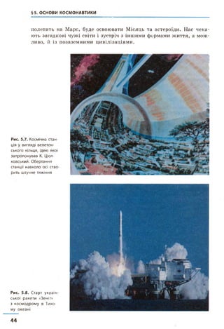§5. ОСНОВИ КОСМОНАВТИКИ
полетить на Марс, буде освоювати Місяць та астероїди. Нас чека­
ють загадкові чужі світи і зустріч з іншими формами життя, а мож­
ливо, й із позаземними цивілізаціями.
Рис. 5.7. Космічна стан­
ція у вигляді велетен­
ського кільця, ідею якої
запропонував К. Ціол-
ковський. Обертання
станції навколо осі ство­
рить штучне тяжіння
Рис. 5.8. Старт україн­
ської ракети «Зеніт»
з космодрому в Тихо­
му океані
44
 
