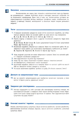 §5. ОСНОВИ КОСМОНАВТИКИ
Висновки = = = = = = = = ^ = = = ^ = =
Космонавтика як наука про польоти в міжпланетний простір бурхли­
во розвивається і займає особливе місце в методах вивчення небесних тіл
та космічного середовища. Крім того в наш час космонавтика успішно ви­
користовується в засобах зв'язку (мобільні телефони, радіо, телебачення, Ін-
тернет), у навігації, геології, метеорології та багатьох інших галузях діяльності
людини.
® Тести --
<• 3 першою космічною швидкістю може летіти космічний корабель, що обер­
тається навколо Землі по коловій орбіті на такій висоті над поверхнею:
А. 0 км. Б. 100 км. В. 200 км. Г. 1000 км. Д. 10000 км.
2. Ракета стартує з поверхні Землі з другою космічною швидкістю. Куди вона
долетить?
А. До Місяця. Б. До Сонця. В. Стане супутником Сонця. Г. Стане супутником
Марса. Д. Полетить до зір.
3. Космічний корабель обертається навколо Землі по еліптичній орбіті. Як на­
зивається точка орбіти, де космонавти перебувають найближче до Землі?
А. Перигей. Б. Перигелій. В. Апогей. Г. Афелій. Д. Парсек.
4. Чому жодний супутник не може обертатися навколо Землі по коловій орбі­
ті з першою космічною швидкістю?
5. Чим відрізняється перигей від перигелію?
б. Чому під час старту космічного корабля виникає перевантаження?
7. Чи виконується у невагомості закон Архімеда?
8. Космічний корабель обертається навколо Землі по коловій орбіті на висоті
200 км. Визначте лінійну швидкість корабля.
9. Чи може космічний корабель зробити за добу 24 оберти навколо Землі?
Диспути на запропоновані теми = = = = = = = = = = = = = = = = = = = = =
Ю. Що ви можете запропонувати для майбутніх космічних програм, у яких
могли б брати участь українські вчені?
Завдання для спостережень -----
11- Увечері відшукайте на небі супутник або міжнародну космічну станцію, які
освітлюються Сонцем і з поверхні Землі мають вигляд яскравих точок. Нари­
суйте їхній шлях серед сузір'їв протягом 10 хвилин. Чим відрізняється політ
супутника від руху планет?
д И Ключові поняття і терміни: -------- -------------
Апогей, геостаціонарний супутник, друга космічна швидкість, колова швидкість,
міжпланетна космічна станція, перигей, перша космічна швидкість, штучний
супутник Землі.
45
 