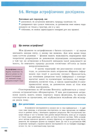 §6. Методи астрофізичних досліджень
Вивчивши цей параграф, ми:
дізнаємося, як астрономи вивчають природу космічних тіл;
довідаємося про сучасні телескопи, за допомогою яких можна подо­
рожувати не тільки у просторі, але й у часі;
побачимо, як можна зареєструвати невидимі для ока промені.
Що вивчає астрофізика?
Між фізикою та астрофізикою є багато спільного — ці науки
вивчають закони світу, у якому ми живемо. Але між ними існує
одна суттєва різниця — фізики мають можливість перевірити свої
теоретичні розрахунки за допомогою відповідних експериментів,
у той час як астрономи в більшості випадків такої можливості не
мають, бо вивчають природу далеких космічних об’єктів за їхнім
випромінюванням.
У цьому параграфі ми розглянемо основні ме­
тоди, за допомогою яких астрономи збирають інфор­
мацію про події в далекому космосі. Виявляється,
що основним джерелом такої інформації є електро­
магнітні хвилі та елементарні частинки, які випро­
мінюють космічні тіла, а також гравітаційні й елек­
тромагнітні поля, за допомогою яких ці тіла між
собою взаємодіють.
Спостереження за об’єктами Всесвіту здійснюється у спеці­
альних астрономічних обсерваторіях. У цих дослідженнях астро­
номи навіть мають певну перевагу перед фізиками, бо можуть
спостерігати за процесами, які відбувалися мільйони або м ільяр­
ди років тому.
ЛцЦі Для допитливих = ^ = ^ = ^ ^ = = = ^ = = =
Астрофізичні експерименти в космосі все ж таки відбуваються — їх здій­
снює сама природа, а астрономи спостерігають за тими процесами, які відбува­
ються в далеких світах, і аналізують одержані результати. Ми спостерігаємо сво­
єрідні явища в часі та бачимо таке далеке минуле Всесвіту, коли ще не існувала
не тільки наша цивілізація, але навіть не було Сонячної системи. Тобто астрофі­
зичні методи вивчення далекого космосу фактично не відрізняються від експе­
риментів, які проводять фізики на поверхні Землі. До того ж за допомогою АМС
астрономи проводять справжні фізичні експерименти як на поверхні інших^ос-
мічних тіл, так і в міжпланетному просторі.
Астрофізика вивчає
будову космічних тіл,
фізичні умови на по­
верхні й всередині
тіл, хімічний склад,
джерела енергії тощо
46
 