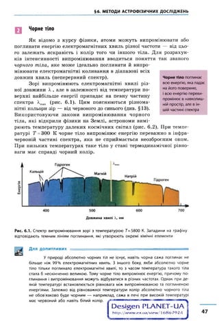 §6. МЕТОДИ АСТРОФІЗИЧНИХ ДОСЛІДЖЕНЬ
Чорне тіло
Як відомо з курсу фізики, атоми можуть випромінювати або
поглинати енергію електромагнітних хвиль різної частоти — від цьо­
го залежать яскравість і колір того чи іншого тіла. Для розрахун­
ків інтенсивності випромінювання вводиться поняття так званого
чорного тіла, яке може ідеально поглинати й випро­
мінювати електромагнітні коливання в діапазоні всіх
довжин хвиль (неперервний спектр).
Зорі випромінюють електромагнітні хвилі різ­
ної довжини X , але в залежності від температури по­
верхні найбільше енергії припадає на певну частину
спектра люах (рис. 6.1). Цим пояснюються різнома­
нітні кольори зір — від червоного до синього (див. §13).
Використовуючи закони випромінювання чорного
тіла, які відкрили фізики на Землі, астрономи вимі­
рюють температуру далеких космічних світил (рис. 6.2). При темпе­
ратурі Т =300 К чорне тіло випромінює енергію переважно в інфра­
червоній частині спектра, яка не сприймається неозброєним оком.
При низьких температурах таке тіло у стані термодинамічної рівно­
ваги має справді чорний колір.
Чорне тіло поглинає
всю енергію, яка падає
на його поверхню,
і всю енергію переви-
промінює в навколиш­
ній простір, але в ін­
шій частині спектра
Рис. 6.1. Спектр випромінювання зорі з температурою 7=5800 К. Западини на графіку
відповідають темним лініям поглинання, які утворюють окремі хімічні елементи
Для ДОПИТЛИВИХ :
У природі абсолютно чорних тіл не існує, навіть чорна сажа поглинає не
більше ніж 99% електромагнітних хвиль. З іншого боку, якби абсолютно чорне
тіло тільки поглинало електромагнітні хвилі, то з часом температура такого тіла
стала б нескінченно великою. Тому чорне тіло випромінює енергію, причому по­
глинання і випромінювання можуть відбуватися в різних частотах. Однак при де­
якій температурі встановлюється рівновага між випромінюваною та поглиненою
енергіями. Залежно від рівноважної температури колір абсолютно чорного тіла
не обов'язково буде чорним — наприклад, сажа в печі при високій температурі
має червоний або навіть білий колір.
h ttp ://w w w .e x .u a /v ie w /16 8 6 7 9 2 4 47
 