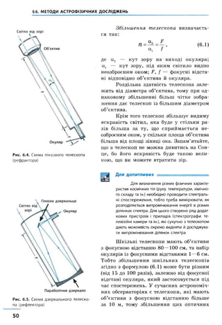 §6. МЕТОДИ АСТРОФІЗИЧНИХ ДОСЛІДЖЕНЬ
Світло від зорі
Рис. 6.4. Схема лінзового телескопа
(рефрактора)
Збільшення телескопа визначаєть­
ся так:
П =
а,
а,
У
/ ’
( 6. 1)
де а 2 — кут зору на виході окуляра;
сц — кут зору, під яким світило видно
неозброєним оком; У, / — фокусні відста­
ні відповідно об’єктива й окуляра.
Роздільна здатність телескопа зале­
жить від діаметра об’єктива, тому при од­
наковому збільшенні більш чітке зобра­
ження дає телескоп із більшим діаметром
об’єктива.
Крім того телескоп збільшує видиму
яскравість світил, яка буде у стільки ра­
зів більша за ту, що сприймається не­
озброєним оком, у скільки площа об’єктива
більша від площі зіниці ока. Запам’ятайте,
що в телескоп не можна дивитись на Сон­
це, бо його яскравість буде такою вели­
кою, що ви можете втратити зір.
Рис. 6.5. Схема дзеркального телеско­
па (рефлектора)
Для допитливих ..
Для визначення різних фізичних характе­
ристик космічних тіл (руху, температури, хімічно­
го складу та ін.) необхідно проводити спектраль­
ні спостереження, тобто треба вимірювати, як
розподіляється випромінювання енергії в різних
ділянках спектра. Для цього створено ряд додат­
кових пристроїв і приладів (спектрографи, те­
левізійні камери та ін.), які сукупно з телескопом
дають можливість окремо виділяти й досліджува­
ти випромінювання ділянок спектра.
Ш кільні телескопи мають об’єктиви
з фокусною відстанню 80—100 см, та набір
окулярів із фокусними відстанями 1—6 см.
Тобто збільшення ш кільних телескопів
згідно з формулою (6.1) може бути різним
(від 15 до 100 разів), залежно від фокусної
відстані окуляра, який застосовується під
час спостережень. У сучасних астрономіч­
них обсерваторіях є телескопи, які мають
об’єктиви з фокусною відстанню більше
за 10 м, тому збільшення цих оптичних
50
 