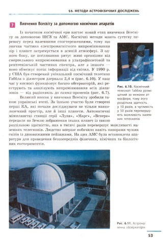 §6. МЕТОДИ АСТРОФІЗИЧНИХ ДОСЛІДЖЕНЬ
Вивчення Всесвіту за допомогою космічних апаратів
Із початком космічної ери настає новий етап вивчення Всесві­
ту за допомогою ШСЗ та АМС. Космічні методи мають суттєву пе­
ревагу перед наземними спостереженнями, тому що
значна частина електромагнітного випромінювання
зір і планет затримується в земній атмосфері. З од­
ного боку, це поглинання рятує живі організми від
смертельного випромінювання в ультрафіолетовій та
рентгенівській частинах спектра, але з іншого —
воно обмежує потік інформації від світил. У 1990 р.
у СІЛА був створений унікальний космічний телескоп
Габбла з діаметром дзеркала 2,4 м (рис. 6.10). У наш
час у космосі функціонує багато обсерваторій, які ре­
єструють та аналізують випромінювання всіх діапа­
зонів — від радіохвиль до гамма-променів (рис. 6.7).
Великий внесок у вивчення Всесвіту зробили та­
кож українські вчені. За їхньою участю були створені
перші КА, які почали досліджувати не тільки навко­
лоземний простір, але й інші планети. Автоматичні
міжпланетні станції серії «Луна», «Марс», «Венера»
передали на Землю зображення інших планет із такою
роздільною здатністю, яка в тисячі разів перевершує можливості на­
земних телескопів. Людство вперше побачило навіть панорами чужих
світів із дивовижними пейзажами. На цих АМС була встановлена апа­
ратура для проведення безпосередніх фізичних, хімічних та біологіч­
них експериментів.
Рис. 6.10. Космічний
телескоп Габбла розмі­
щений за межами ат­
мосфери, тому його
роздільна здатність
у 10 разів, а чутливість
у 50 разів перевершу­
ють можливість назем­
них телескопів
Рис. 6.11. Астроно­
мічна обсерваторія
53
 