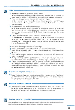 §6. МЕТОДИ АСТРОФІЗИЧНИХ ДОСЛІДЖЕНЬ
Тести ;
'■ Телескоп — це такий оптичний прилад, який:
А. Наближує до нас космічні тіла. Б. Збільшує космічні світила. В. Збільшує ку­
товий діаметр світила. Г. Наближує нас до планети. Д. Приймає радіохвилі.
2. Чому великі астрономічні обсерваторії будують у горах?
А. Щоб наблизитися до планет. Б. У горах більша тривалість ночі. В. У горах
менша хмарність. Г. У горах більш прозоре повітря. Д. Щоб збільшити світ­
лові перешкоди.
3- Чи може чорне тіло бути білого кольору?
А. Не може. Б. Може, якщо пофарбувати його білою фарбою. В. Може, як­
що температура тіла наближується до абсолютного нуля. Г. Може, якщо
температура тіла нижча ніж 0°С. Д. Може, якщо температура тіла вища
ніж 6000 К.
4- У який із цих телескопів можна побачити найбільше зір?
А. У рефлектор із діаметром об'єктива 5 м. Б. У рефрактор із діаметром
об'єктива 1 м. В. У радіотелескоп із діаметром 20 м. Г. У телескоп зі збіль­
шенням 1000 і з діаметром об'єктива 3 м. Д. Утелескоп із діаметром об'єктива
З м та збільшенням 500.
5- Чим пояснюються різноманітні кольори зір?
6. Чому в телескоп ми бачимо більше зір, ніж неозброєним оком?
2- Чому спостереження у космосі дають більше інформації, ніж наземні теле­
скопи?
8- Чому зорі в телескоп видно як яскраві точки, а планети в той самий теле­
скоп — як диски?
9. На яку найменшу відстань треба відлетіти в космос для того, щоб космонав­
ти неозброєним оком бачили Сонце як яскраву зорю у вигляді точки?
Ю- Кажуть, що деякі люди мають такий гострий зір, що навіть неозброєним оком
розрізняють великі кратери на Місяці. Обчисліть достовірність цих фактів,
якщо найбільші кратери на Місяці мають діаметр 200 км, а середня відстань
до Місяця дорівнює 380000 км.
Диспути на запропоновані теми ■
11* Зараз у космосі будується міжнародна космічна станція, на якій Україна бу­
де мати космічний блок. Які астрономічні прилади ви могли б запропонува­
ти для проведення досліджень Всесвіту?
Завдання для спостережень —- - ■ -..................
12. Телескоп-рефрактор можна виготовити за допомогою лінзи для окулярів. Для
об'єктива можна використати лінзу з окулярів +1 діоптрія, а як окуляр —
об'єктив фотоапарата або іншу лінзу для окулярів +10 діоптрій.
Ключові поняття і терміни: ■
Неперервний спектр, радіотелескоп, рефлектор, рефрактор, роздільна здатність
ока, спектр, спектральні спостереження, телескоп, чорне тіло.
55
 