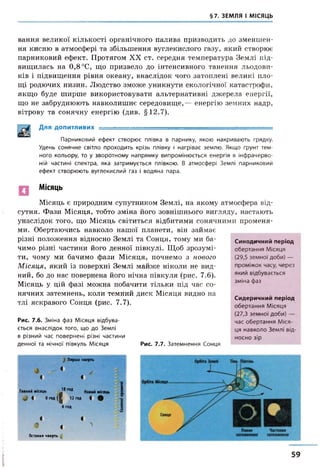 §7. ЗЕМЛЯ І МІСЯЦЬ
вання великої кількості органічного палива призводить до зменшен­
ня кисню в атмосфері та збільшення вуглекислого газу, який створює
парниковий ефект. Протягом XX ст. середня температура Землі під­
вищилась на 0,8 °С, що призвело до інтенсивного танення льодови­
ків і підвищення рівня океану, внаслідок чого затоплені великі пло­
щі родючих низин. Людство зможе уникнути екологічної катастрофи,
якщо буде ширше використовувати альтернативні джерела енергії,
що не забруднюють навколишнє середовище,— енергію земних надр,
вітрову та сонячну енергію (див. §12.7).
Для допитливих - - ------------------
Парниковий ефект створює плівка в парнику, якою накривають грядку.
Удень сонячне світло проходить крізь плівку і нагріває землю. Якщо ґрунт тем­
ного кольору, то у зворотному напрямку випромінюється енергія в інфрачерво­
ній частині спектра, яка затримується плівкою. В атмосфері Землі парниковий
ефект створюють вуглекислий газ і водяна пара.
Місяць
Місяць є природним супутником Землі, на якому атмосфера від­
сутня. Фази Місяця, тобто зміна його зовнішнього вигляду, настають
унаслідок того, що Місяць світиться відбитими сонячними променя­
ми. Обертаючись навколо нашої планети, він займає
різні положення відносно Землі та Сонця, тому ми ба­
чимо різні частини його денної півкулі. Щоб зрозумі­
ти, чому ми бачимо фази Місяця, почнемо з нового
М ісяця, який із поверхні Землі майже ніколи не вид­
ний, бо до нас повернена його нічна півкуля (рис. 7.6).
Місяць у цій фазі можна побачити тільки під час со­
нячних затемнень, коли темний диск Місяця видно на
тлі яскравого Сонця (рис. 7.7).
Рис. 7.6. Зміна фаз Місяця відбува­
ється внаслідок того, що до Землі
в різний час повернені різні частини
денної та нічної півкуль Місяця Рис. 7.7. Затемнення Сонця
Синодичний період
обертання Місяця
(29,5 земної доби) —
проміжок часу, через
який відбувається
зміна фаз
Сидеричний період
обертання Місяця
(27,3 земної доби) —
час обертання Міся­
ця навколо Землі від­
носно зір
$ П ерш а ч в е р т ь
4
1 4
‘х
1П овний м іся ц ь
18 год
Н ови й м іс я ц ь
^ 4 О г о д |
1 12ГОД 4 # ‘ж
6 год
К
X
О
4 4
<9
4
>
О станн я ч в е р т ь 41
59
 