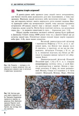 §1. ЩО ВИВЧАЄ АСТРОНОМІЯ?
Рис. 1.3. Частина дав­
ньої карти зоряного не­
ба. Принцесу Андромеду
принесли в жертву чу­
довиську Киту. Врятував
красуню Персей, який
відрубав голову медузі
Горгоні, від погляду якої
все кам'яніло
Коротка історія астрономії
З давніх-давен небо вражало уяву людей своєю загадковістю
але багато століть воно залишалось для них недосяжним, а тому свя­
щенним. Фантазія людей населила небо могутніми істотами —- бога­
ми, які керують світом і навіть вирішують долю коленої людини. Вно­
чі примарне сяйво зір зачаровувало людей, тому вигадка прадавніх
астрономів об’єднала окремі зорі у фігури людей і тварин — так
з’явились назви сузір’їв. Потім були помічені світила, що рухаються
серед зір,— їх назвали планетами (з грец.— блукаюча; рис. 1.2).
Перші спроби пояснити таємничі небесні явища були зроблені
в Давньому Єгипті понад 4000 років тому та у Давній Греції ще до
початку нашої ери. Єгипетські жерці склали перші карти зоряного
неба (рис. 1.3), дали назви планетам.
Великий давньогрецький філософ
і математик Піфагор у VI ст. до н. е. ви­
сунув ідею, що Земля має форму кулі
й «висить» у просторі, ні на що не спи­
раючись. Астроном Гіппарх у II ст. до
н. е. визначив відстань від Землі до Мі­
сяця та відкрив явище прецесії осі обер­
тання Землі.
Давньогрецький філософ Клавдій
Птолемей (рис. 1.4) у II ст. н. е. створив
геоцентричну систему світу, у якій Зем­
ля розміщується у центрі. Землю у про­
сторі оточують 8 сфер, на яких розташо­
вані Місяць, Сонце та 5 відомих у ті часи
планет: Меркурій, Венера, Марс, Юпітер
Рис. 1.2. Планета — холодне в по­
рівнянні із зорею космічне тіло, що
обертається навколо зорі й світиться
її відбитими променями
В
б
 