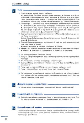 §7. ЗЕМЛЯ І МІСЯЦЬ
Тести ........... ..................... .......
1. Температура в надрах Землі з глибиною:
А. Зменшується, бо Сонце нагріває тільки поверхню. Б. Зменшується, бо під
поверхнею розташований шар вічної мерзлоти. В. Збільшується, бо в центрі
Землі протікають хімічні реакції. Г. Збільшується, бо в надрах відбувається ра­
діоактивний розпад ядер важких хімічних елементів. Д. Залишається сталою.
2. Тропосфера — це нижній шар земної атмосфери, де температура з висотою:
А. Збільшується, бо верхні шари атмосфери розташовані ближче до Сонця.
Б. Збільшується, бо у верхніх шарах атмосфери немає хмар. В. Зменшується,
бо атмосфера нагрівається від Землі. Г. Зменшується, бо у верхніх шарах
атмосфери менше кисню. Д. Залишається сталою.
3. Сьогодні на Землі спостерігається затемнення Місяця. Що побачать у цей час
на Місяці космонавти?
А. Схід Сонця. Б. Кульмінацію Сонця. В. Затемнення Сонця. Г. Затемнення Мі­
сяця. Д. Захід Сонця.
4. Повний Місяць розміщується на горизонті. У який час доби можна спостері­
гати таке явище в Україні?
А. Вранці. Б. Вдень. В. Ввечері. Г. Опівночі. Д. Ніколи.
5. Якими з цих приладів космонавти можуть користуватися на поверхні Місяця?
А. Компас. Б. Телескоп. В. Радіоприймач. Г. Телевізор. Д. Барометр.
6. До якої групи планет належить Земля?
7. Чому на материках протягом року не спостерігається різкого перепаду тем­
ператур?
8. Як змінюється з висотою температура в тропосфері?
9. Сьогодні Місяць спостерігався у першій чверті. Чи буде завтра Місяць світи­
ти опівночі?
10. Чому вода на поверхні Місяця не може існувати в рідкому стані?
11. Чому з поверхні Землі ми бачимо тільки одну півкулю Місяця?
12. За допомогою рухомої карти зоряного неба визначте, на тлі якого сузір'я
спостерігався Місяць у день вашого народження поточного року? Коли він
сходив і заходив у цей день?
Диспути на запропоновані теми ______________ ________ _ =
13. Що ви могли б запропонувати для освоєння Місяця в майбутньому?
Завдання для спостережень .............. = =
14. Виміряйте кут між напрямком на Сонце та Місяць і визначте його фазу. Пер­
ша чверть настане, коли цей кут дорівнюватиме 90°, повня — 180°.
Д Д Ключові поняття і терміни: -■ ■
Екологічна катастрофа, затемнення Місяця, затемнення Сонця, кратер, льодо­
виковий період, парниковий ефект, реголіт, сидеричний місяць, синодичний місяць,
тропосфера, фази Місяця.
 