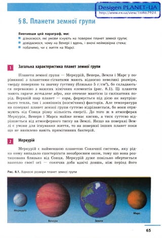 § 8. Планети земної групи
Вивчивши цей параграф, ми:
■ дізнаємося, які умови існують на поверхні планет земної групи;
■ довідаємося, чому на Венері і вдень, і вночі неймовірна спека;
■ побачимо, чи є життя на Марсі.
Загальна характеристика планет земної групи
Планети земної групи — Меркурій, Венера, Земля і Марс у по­
рівнянні з планетами-гігантами мають відносно невеликі розміри,
тверду поверхню та значну густину (близько 5 г/см3), бо складають­
ся переважно з важких хімічних елементів (рис. 8.1). Ці планети
мають гаряче металеве ядро, яке оточене мантією із силікатних по­
рід. Верхній шар планет — кора, формується під дією як внутріш­
нього тепла, так і зовнішніх (космічних) факторів. Але температура
на поверхні планет земної групи суттєво відрізняється, бо вони отри­
мують від Сонця різну кількість енергії. До того ж в атмосферах
Меркурія, Венери і Марса майже немає кисню, а тиск суттєво від­
різняється від атмосферного тиску на Землі. Якщо на поверхні Зем­
лі є умови для існування життя, то на поверхні інших планет поки
що не виявлено навіть примітивних бактерій.
Меркурій
Меркурій є найменшою планетою Сонячної системи, яку рід­
ко кому випадало спостерігати неозброєним оком, тому що вона роз­
ташована близько від Сонця. Меркурій дуже повільно обертається
навколо своєї осі — сонячна доба вдвічі довша, ніж період його
Рис. 8.1. Відносні розміри планет земної групи
Венера Земля
65
 