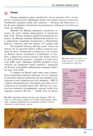 §8. ПЛАНЕТИ ЗЕМНОЇ ГРУПИ
Венера
Венера привертає увагу людей тим, що на нашому небі її яскра­
вість у десятки разів перевищує блиск зір першої зоряної величини.
Українська народна назва цієї планети — Вечірня або Вранішня зо­
ря, бо вона першою з’являється на вечірньому небосхилі й останньою
гасне на світанку.
Довгий час Венеру називали планетою за­
гадок, бо густі хмари приховують її поверхню
(рис. 8.4). Тільки недавно радіоспостереження ви­
явили, що Венера повільно обертається навколо осі
у зворотному напрямку (порівняно з обертанням
Землі), і сонячна доба там триває 117 земних діб.
На перший погляд, Венера дуже схожа на
Землю, бо ці планети мають майже однакові роз­
міри та масу. Астрономи сподівалися, що клімат
на Венері трохи тепліший в порівнянні із зем­
ним, а фантасти навіть писали про буйне життя
на цій таємничій планеті... Уперше в історії люд­
ства АМС серії «Венера» (СРСР) зробили м ’яку
посадку на поверхню іншої планети і передали
на Землю телевізійне зображення поверхні Вене-
ри (рис. 8.5, 8 .6).
У хмарах на Венері крім пари води утворю­
ються краплини сірчаної кислоти, але до поверхні
ці кислотні дощі не долітають, бо під хмарами тем­
пература різко підвищується (на поверхні +480 °С)
і краплі випаровуються. Основний шар хмар розта­
шовується на значній висоті (50—60 км), що пояс­
нюється великим атмосферним тиском, який біля
поверхні досягає 90 атм — такий тиск на Землі
Рис. 8.5. Панорама поверхні Венери, яку передала АМС «Ве-
нера-14». Небо вдень тьмяне, як на Землі перед дощем. Колір
хмар і поверхні червоний, бо атмосфера поглинає сонячне
проміння у синій частині спектра
Рис. 8.4. Хмари на Венері, які
видно під час спостережень
за допомогою телескопа
Венера 9
Радіус 0,95 я .
Маса 0,8 МФ
Густина
Прискорення
5,2 г/см3
вільного падіння 0,9
Орбіта 0=0,72 а. о.
Рік 225 з. діб
Сонячна доба 117 з. діб
Атмосфера: С02, ІЧ2, Н20
Атм. тиск 90 атм.
Температура поверхні, °С:
вдень +480
вночі +480
67
 