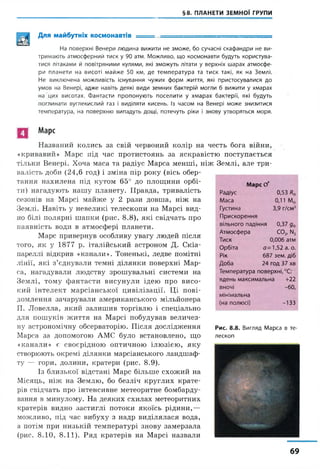 §8. ПЛАНЕТИ ЗЕМНОЇ ГРУПИ
Для майбутніх космонавтів ■ — ------
На поверхні Венери людина вижити не зможе, бо сучасні скафандри не ви­
тримають атмосферний тиск у 90 атм. Можливо, що космонавти будуть користува­
тися літаками й повітряними кулями, які зможуть літати у верхніх шарах атмосфе­
ри планети на висоті майже 50 км, де температура та тиск такі, як на Землі.
Не виключена можливість існування чужих форм життя, які пристосувалися до
умов на Венері, адже навіть деякі види земних бактерій могли б вижити у хмарах
на цих висотах. Фантасти пропонують поселити у хмарах бактерії, які будуть
поглинати вуглекислий газ і виділяти кисень. Із часом на Венері може знизитися
температура, на поверхню випадуть дощі, потечуть ріки і знову утворяться моря.
Марс
Названий колись за свій червоний колір на честь бога війни,
«кривавий» Марс під час протистоянь за яскравістю поступається
тільки Венері. Хоча маса та радіус Марса менші, ніж Землі, але три­
валість доби (24,6 год) і зміна пір року (вісь обер­
тання нахилена під кутом 65° до площини орбі­
ти) нагадують нашу планету. Правда, тривалість
сезонів на Марсі майже у 2 рази довша, ніж на
Землі. Навіть у невеликі телескопи на Марсі вид­
но білі полярні шапки (рис. 8 .8), які свідчать про
наявність води в атмосфері планети.
Марс привернув особливу увагу людей після
того, як у 1877 р. італійський астроном Д. Скіа-
пареллі відкрив «канали». Тоненькі, ледве помітні
лінії, які з’єднували темні ділянки поверхні Мар­
са, нагадували людству зрошувальні системи на
Землі, тому фантасти висунули ідею про висо­
кий інтелект марсіанської цивілізації. Ці пові­
домлення зачарували американського мільйонера
П. Ловелла, який залишив торгівлю і спеціально
для пошуків життя на Марсі побудував величез­
ну астрономічну обсерваторію. Після дослідження
Марса за допомогою АМС було встановлено, що
«канали» є своєрідною оптичною ілюзією, яку
створюють окремі ділянки марсіанського ландшаф­
ту — гори, долини, кратери (рис. 8.9).
Із близької відстані Марс більше схожий на
Місяць, ніж на Землю, бо безліч круглих крате­
рів свідчать про інтенсивне метеоритне бомбарду­
вання в минулому. На деяких схилах метеоритних
кратерів видно застиглі потоки якоїсь рідини,—
можливо, під час вибуху з надр виділялася вода,
а потім при низькій температурі знову замерзала
(рис. 8.10, 8.11). Ряд кратерів на Марсі назвали
Марс Cf
Радіус 0,53 Ке
Маса 0,11 Ме
Густина 3,9 г/см3
Прискорення
вільного падіння 0,37 д$
Атмосфера с о 2, n2
Тиск 0,006 атм
Орбіта 0=1,52 а. о.
Рік 687 зем. діб
Доба 24 год 37 хв
Температура поверхні,°С:
вдень максимальна +22
ВНОЧІ -60,
мінімальна
(на полюсі) -133
Рис. 8.8. Вигляд Марса в те­
лескоп
69
 