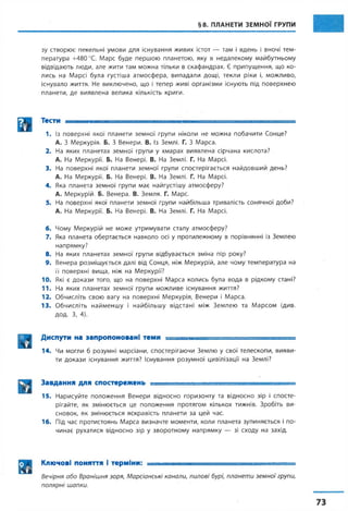 §8. ПЛАНЕТИ ЗЕМНОЇ ГРУПИ
зу створює пекельні умови для існування живих істот — там і вдень і вночі тем­
пература +480 °С. Марс буде першою планетою, яку в недалекому майбутньому
відвідають люди, але жити там можна тільки в скафандрах. Є припущення, що ко­
лись на Марсі була густіша атмосфера, випадали дощі, текли ріки і, можливо,
існувало життя. Не виключено, що і тепер живі організми існують під поверхнею
планети, де виявлена велика кількість криги.
Тести ............................ ■ ......................
1. Із поверхні якої планети земної групи ніколи не можна побачити Сонце?
А. З Меркурія. Б. З Венери. В. Із Землі. Г. З Марса.
2. На яких планетах земної групи у хмарах виявлена сірчана кислота?
А. На Меркурії. Б. На Венері. В. На Землі. Г. На Марсі.
3. На поверхні якої планети земної групи спостерігається найдовший день?
А. На Меркурії. Б. На Венері. В. На Землі. Г. На Марсі.
4. Яка планета земної групи має найгустішу атмосферу?
А. Меркурій. Б. Венера. В. Земля. Г. Марс.
5. На поверхні якої планети земної групи найбільша тривалість сонячної доби?
А. На Меркурії. Б. На Венері. В. На Землі. Г. На Марсі.
6. Чому Меркурій не може утримувати сталу атмосферу?
7. Яка планета обертається навколо осі у протилежному в порівнянні із Землею
напрямку?
8. На яких планетах земної групи відбувається зміна пір року?
9. Венера розміщується далі від Сонця, ніж Меркурій, але чому температура на
її поверхні вища, ніж на Меркурії?
10. Які є докази того, що на поверхні Марса колись була вода в рідкому стані?
11. На яких планетах земної групи можливе існування життя?
12. Обчисліть свою вагу на поверхні Меркурія, Венери і Марса.
13. Обчисліть найменшу і найбільшу відстані між Землею та Марсом (див.
ДОД. З, 4).
Диспути на запропоновані теми ___і - _______ ______
14. Чи могли б розумні марсіани, спостерігаючи Землю у свої телескопи, вияви­
ти докази існування життя? Існування розумної цивілізації на Землі?
Завдання для спостережень . ■ ■ ■ ■ ■ — . =
15. Нарисуйте положення Венери відносно горизонту та відносно зір і спосте­
рігайте, як змінюється це положення протягом кількох тижнів. Зробіть ви­
сновок, як змінюється яскравість планети за цей час.
16. Під час протистоянь Марса визначте моменти, коли планета зупиняється і по­
чинає рухатися відносно зір у зворотному напрямку — зі сходу на захід.
Ключові поняття і терміни: , ■ ,. ..и — - — ■—.-я. =
Вечірня або Вранішня зоря, Марсіанські канали, пилові бурі, планети земної групи,
полярні шапки.
 