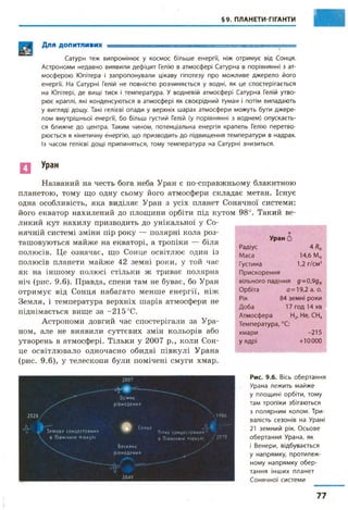 §9. ПЛАНЕТИ-ГІГАНТИ
Для ДОПИТЛИВИХ г !■— ГЯДТ1,-1Г'.Т.-.ТД.—І........................ . .. - - і .......
Сатурн теж випромінює у космос більше енергії, ніж отримує від Сонця.
Астрономи недавно виявили дефіцит Гелію в атмосфері Сатурна в порівнянні з ат­
мосферою Юпітера і запропонували цікаву гіпотезу про можливе джерело його
енергії. На Сатурні Гелій не повністю розчиняється у водні, як це спостерігається
на Юпітері, де вищі тиск і температура. У водневій атмосфері Сатурна Гелій утво­
рює краплі, які конденсуються в атмосфері як своєрідний туман і потім випадають
у вигляді дощу. Такі гелієві опади у верхніх шарах атмосфери можуть бути джере­
лом внутрішньої енергії, бо більш густий Гелій (у порівнянні з воднем) опускаєть­
ся ближче до центра. Таким чином, потенціальна енергія крапель Гелію перетво­
рюється в кінетичну енергію, що призводить до підвищення температури в надрах.
Із часом гелієві дощі припиняться, тому температура на Сатурні знизиться.
Ц Уран
Названий на честь бога неба Уран є по-справжньому блакитною
планетою, тому що одну сьому його атмосфери складає метан. Існує
одна особливість, яка виділяє Уран з усіх планет Сонячної системи:
його екватор нахилений до площини орбіти під кутом 98°. Такий ве­
ликий кут нахилу призводить до унікальної у Со­
нячній системі зміни пір року — полярні кола роз­
ташовуються майже на екваторі, а тропіки — біля
полюсів. Це означає, що Сонце освітлює один із
полюсів планети майже 42 земні роки, у той час
як на іншому полюсі стільки ж триває полярна
ніч (рис. 9.6). Правда, спеки там не буває, бо Уран
отримує від Сонця набагато менше енергії, ніж
Земля, і температура верхніх шарів атмосфери не
піднімається вище за -215 °С.
Астрономи довгий час спостерігали за Ура­
ном, але не виявили суттєвих змін кольорів або
утворень в атмосфері. Тільки у 2007 р., коли Сон­
це освітлювало одночасно обидві півкулі Урана
(рис. 9.6), у телескопи були помічені смуги хмар.
Уран 5
Радіус 4 Я*
Маса 14,6 Мф
Густина
Прискорення
1,2 г/см3
вільного падіння д-0,9дф
Орбіта а = 19,2 а. о.
Рік 84 земні роки
Доба 17 год 14 хв
Атмосфера Н2, Не, СН<
Температура, °С:
хмари -215
у ядрі +10000
2028 •
Л - V З и м о в е с о нцестоян ня
в П івнічній півкулі
200?
Осіннє
р ів н о д е н н я
#
Весняне
р івн о д е н н я
Сонце
 1 9 8 6
М "Пітне с о н ц е с т о я н н я ^
в Півн ічн ій півкулі / 2 0 7 0
/
2049
Рис. 9.6. Вісь обертання
Урана лежить майже
у площині орбіти, тому
там тропіки збігаються
з полярним колом. Три­
валість сезонів на Урані
21 земний рік. Осьове
обертання Урана, як
і Венери, відбувається
у напрямку, протилеж­
ному напрямку обер­
тання інших планет
Сонячної системи
і.
Ь
77
 