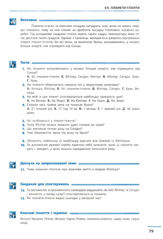 §9. ПЛАНЕТИ-ГІГАНТИ
Висновки ....................
Планети-гіганти за хімічним складом нагадують зорі, вони не мають твер­
дої поверхні, тому на них ніколи не зроблять посадку пілотовані космічні ко­
раблі. Під холодними хмарами гіганти мають гарячі надра, температура яких ся­
гає десятків тисяч градусів. Однією з таємниць залишається джерело внутрішньої
енергії планет-гігантів, бо всі вони, за винятком Урана, випромінюють у космос
більше енергії, ніж отримують від Сонця.
Тести ■— ■ ---------
1. Які планети випромінюють у космос більше енергії, ніж отримують від
Сонця?
А. Усі планети-гіганти. Б. Юпітер, Сатурн, Нептун. В. Юпітер, Сатурн, Уран.
Г. Уран.
2. Які планети обертаються навколо осі у зворотному напрямку?
А. Венера, Юпітер. Б. Усі планети-гіганти. В. Юпітер, Сатурн. Г. Уран, Ве­
нера.
3. На якій із цих планет спостерігається найбільша тривалість дня?
А. На Венері. Б. На Марсі. В. На Юпітері. Г. На Урані. Д. На Землі.
4. Скільки часу триває день на полюсах Урана?
А. 21 земний рік. Б. 17 год 14 хв. В. 1 місяць. Г. 1 земний рік. Д. 42 земні
роки.
5 . Які особливості у планет-гігантів?
6. Чому Юпітер можна вважати дуже схожим на зорю?
7 . Що викликає гелієві дощі на Сатурні?
8. Чим обумовлена зміна пір року на Урані?
9 . Обчисліть найменшу та найбільшу відстані між Землею та Юпітером.
10. За допомогою рухомої карти зоряного неба визначте, коли ці планети схо­
дять і заходять у день вашого народження поточного року.
||^ | Диспути на запропоновані теми ■■ -т-— ......................
1 1 . Чому виникли гіпотези про можливе життя у хмарах Юпітера?
Завдання для спостережень = ^ = ^ = = = = = = ^ =
12. За допомогою астрономічного календаря відшукайте на небі Юпітер та Сатурн
і визначте, у якому сузірї спостерігаються ці планети.
1 3 . Які планети-гіганти видно сьогодні у вечірній час?
Ключові поняття і терміни: ■■
Велика Червона Пляма, Велика Чорна Пляма, планети-гіганти, шари хмар, смуги
хмар.
 
