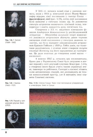 §1. ЩО ВИВЧАЄ АСТРОНОМІЯ?
Рис. 1.8. Г. Галілей
(1564—1642)
Рис. 1.9. І. Ньютон
(1643—1727)
Рис. 1.11. Перший у світі
штучний супутник Землі
(СРСР)
У XIX ст. почався новий етап у вивченні кос­
мосу, коли у 1814 р. німецький фізик Йозеф Фраун­
гофер відкрив лінії поглинання у спектрі Сонця —
фраунгоферові лінії (рис. 1.10), потім лінії поглинання
були виявлені у спектрах інших зір. За допомогою
спектрів астрономи визначають хімічний склад, тем­
пературу і навіть швидкість руху космічних тіл.
Створення у XX ст. видатним німецьким фі­
зиком Альбертом Аіінштайном (у російськомовній
літературі — Эйнштейн) загальної теорії відносно­
сті допомогло астрономам збагнути дивне червоне
зміщення ліній поглинання у спектрах далеких га­
лактик, що було відкрите американським астроно­
мом Едвіном Габблом у 1929 р. Габбл довів, що галак­
тики розлітаються, і пізніше вчені створили теорію
еволюції Всесвіту від його зародження до сьогоден­
ня. Це дало поштовх до створення нової науки —
космології.
4 жовтня 1957 р. почалась ера космонавтики.
Цього дня у Радянському Союзі було запущено в кос­
мос перший у світі штучний супутник Землі (рис. 1.11),
у створенні якого брали участь також українські вче­
ні, інженери та робітники. Сьогодні в космосі літають
сотні автоматичних станцій, які досліджують не тіль­
ки навколоземний простір, але й вивчають інші пла­
нети Сонячної системи.
Рис. 1.10. Спектр Сонця. Темні лінії поглинання утворюються
в атмосферах Землі й Сонця
8
 