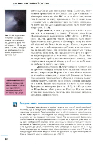 §11. МАЛІ ТІЛА СОНЯЧНОЇ СИСТЕМИ
Рис. 11.10. Я д р о к о м е ­
ти Галлея на відстані
к ількох т и с я ч к іл о м е т ­
рів. Д о в ж и н а д у ж е т е м ­
н о г о я д р а — 15 км, ш и ­
р и н а — 8 км. З о т в о р ів ,
щ о р о з т а ш о в а н і на п о ­
в ерхн і, в и р и в а ю т ь с я
с т р у м е н і газу
Сонячний вітер скла­
дається з елементар­
них частинок та окре­
мих ядер легких
хімічних елементів,
які летять від Сонця
чебто від Сонця дме своєрідний вітер. Зазвичай, хвіст
комети притягується до Сонця, але для частинок із
діаметром меншим ніж 10 5 м сила відштовхування
стає більшою за силу притягання. Хвіст комет саме
і складається з мікроскопічних частинок космічно­
го пилу, на які діє відштовхувальна сила сонячного
вітру (рис. 11.9).
Ядро комети, з якого утворюється хвіст, скла­
дається в основному з льоду. Уперше воно було
сфотографоване радянською АМС «Вега» у 1986 р.
(рис. 11.10). Діаметр таких крижаних ядер може
бути всього кілька десятків кілометрів, тому на вели­
кій відстані від Землі їх не видно. Крига у ядрах ко­
мет, які часто наближуються до Сонця, з часом повніс­
тю випаровується. Від комети залишаються тверді
силікатні пилинки, які продовжують рух по орбіті
та перетворюються в метеорні потоки. Коли Зем­
ля перетинає орбіту такого метеорного потоку, спо­
стерігається «зоряний дощ», у цей час на небі мож­
на побачити тисячі метеорів.
Датський астроном Я. Оорт висунув гіпотезу, що
за орбітою Нептуна можуть бути мільйони таких ко­
метних ядер (хмара Оорта), але з них тільки невели­
ка кількість підходить у перигелії близько до Сонця.
Під впливом гравітаційного збурення великих планет
комети можуть змінити свою орбіту і навіть зіткнути­
ся з ними. Такою катастрофою міг бути також вибух
Тунгуського метеорита (див. п. 11.5). У 1994 р. коме­
та Шумейкера—Леві упала на Юпітер. Під час цього
зіткнення виділилась енергія, яка дорівнює вибухові
мільйонів ядерних бомб.
Для ДОПИТЛИВИХ ■ ---------------------------
Чи м о ж н а в и к о р и с т а т и а с т е р о ї д и і к о м е т и д л я п о т р е б н а ш о ї ц и в іл іза ц ії?
М о ж л и в о , щ о в м а й б у т н ь о м у а с т е р о ї д и м о ж н а п р и с т о с у в а т и я к б а з и д л я м іж ­
п л а н е т н и х е к с п е д и ц і й . Д е я к і а с т е р о ї д и м о ж у т ь м іс т и т и р ід к існ і хім іч ні е л е м е н ­
ти, які м о ж н а б у л о б з а с т о с о в у в а т и п р и с п о р у д ж е н н і к о с м іч н и х п о с е л е н ь я к
у к о с м о с і, т а к і н а п о в е р х н і с у п у т н и к ів п л а н е т . Під ч а с к о с м і ч н о г о б у д ів н и ц т в а
т р е б а п а м 'я т а т и , щ о п р и с к о р е н н я в іл ь н о г о п а д ін н я на а с т е р о їд а х д у ж е м а л е , т о ­
м у о д и н н е о б е р е ж н и й п о ш т о в х н о г о ю м о ж е н а д а т и к о с м о н а в т о в і д р у г у к о с м іч ­
ну ш в и д к іс т ь . Т е м п е р а т у р а н а п о в е р х н і а с т е р о їд і в з а л е ж и т ь від к о л ь о р у п о в е р х ­
ні та в ід с т а н і д о С о н ц я . У г о л о в н о м у п о я с і а с т е р о їд і в н а в ід с т а н і 2,8 а. о. від
С о н ц я т е м п е р а т у р а н а д е н н о м у б о ц і р ід к о п і д н і м а є т ь с я в и щ е ніж 0 ° С , а л е а с ­
т е р о ї д и г р у п и А п о л л о н а , А м у р а і А то н а, які р у х а ю т ь с я п о д у ж е в и т я г н у т и х о р ­
бітах, у п е р и г е л і ї м о ж у т ь н а г р і в а т и с я д о + 5 0 0 °С.
92
 